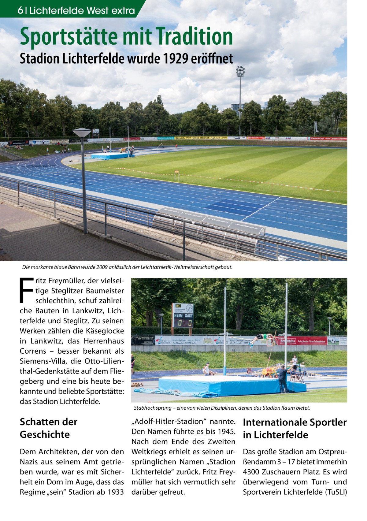 6 Lichterfelde West extra  Sportstätte mit Tradition Stadion Lichterfelde wurde 1929 eröffnet  Die markante blaue Bahn wurde 2009 anlässlich der Leichtathletik-Weltmeisterschaft gebaut.  F  ritz Freymüller, der vielseitige Steglitzer Baumeister schlechthin, schuf zahlreiche Bauten in Lankwitz, Lichterfelde und Steglitz. Zu seinen Werken zählen die Käseglocke in Lankwitz, das Herrenhaus Correns – besser bekannt als Siemens-Villa, die Otto-Lilienthal-Gedenkstätte auf dem Fliegeberg und eine bis heute bekannte und beliebte Sportstätte: das Stadion Lichterfelde.  Schatten der Geschichte Dem Architekten, der von den Nazis aus seinem Amt getrieben wurde, war es mit Sicherheit ein Dorn im Auge, dass das Regime „sein“ Stadion ab 1933  Stabhochsprung – eine von vielen Disziplinen, denen das Stadion Raum bietet.  „Adolf-Hitler-Stadion“ nannte. Den Namen führte es bis 1945. Nach dem Ende des Zweiten Weltkriegs erhielt es seinen ursprünglichen Namen „Stadion Lichterfelde“ zurück. Fritz Freymüller hat sich vermutlich sehr darüber gefreut.  Internationale Sportler in Lichterfelde Das große Stadion am Ostpreußendamm 3 – 17 bietet immerhin 4300 Zuschauern Platz. Es wird überwiegend vom Turn- und Sportverein Lichterfelde (TuSLI)