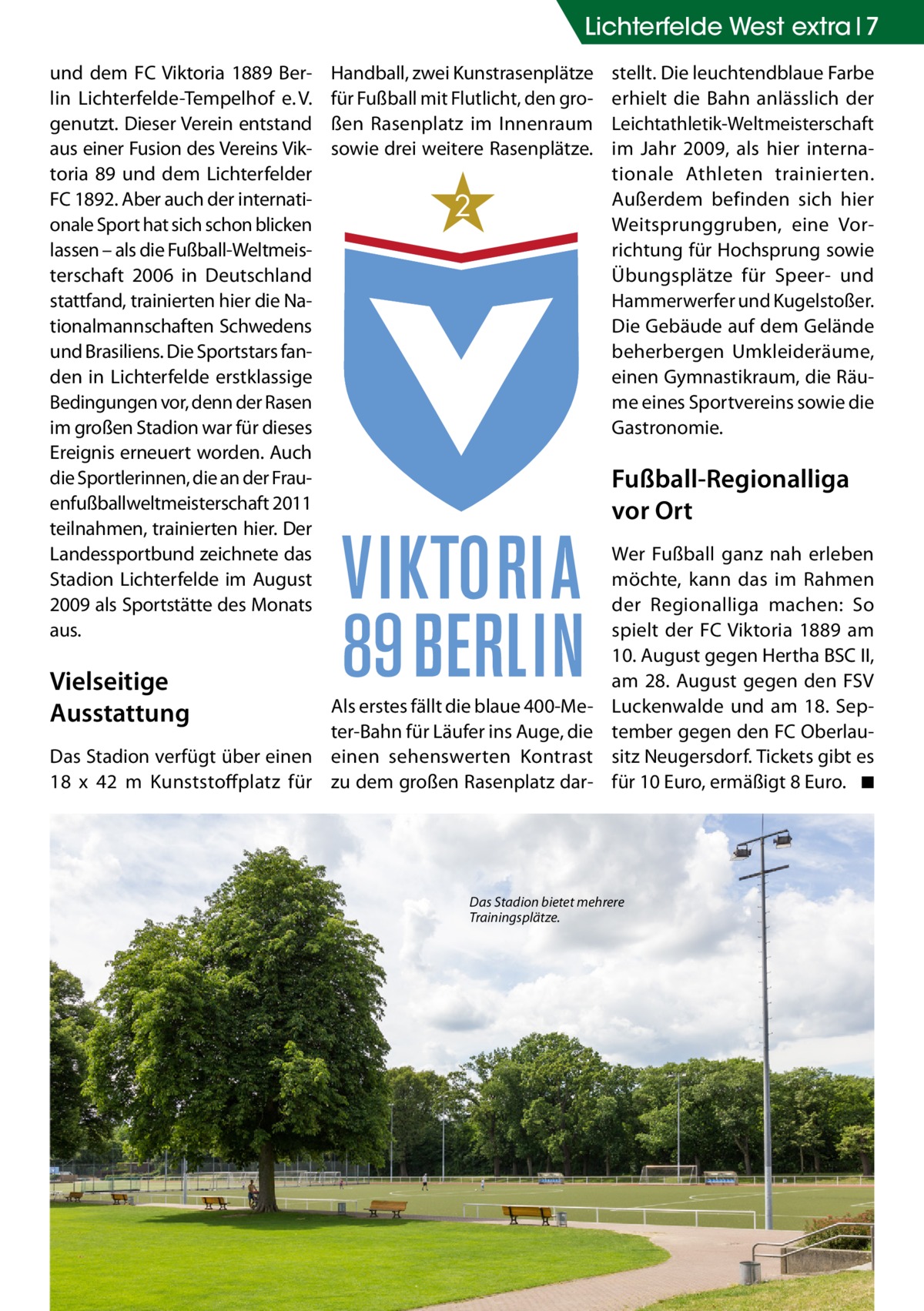 Lichterfelde West extra 7 und dem FC Viktoria 1889 Berlin Lichterfelde-Tempelhof e. V. genutzt. Dieser Verein entstand aus einer Fusion des Vereins Viktoria 89 und dem Lichterfelder FC 1892. Aber auch der internationale Sport hat sich schon blicken lassen – als die Fußball-Weltmeisterschaft 2006 in Deutschland stattfand, trainierten hier die Nationalmannschaften Schwedens und Brasiliens. Die Sportstars fanden in Lichterfelde erstklassige Bedingungen vor, denn der Rasen im großen Stadion war für dieses Ereignis erneuert worden. Auch die Sportlerinnen, die an der Frauenfußballweltmeisterschaft 2011 teilnahmen, trainierten hier. Der Landessportbund zeichnete das Stadion Lichterfelde im August 2009 als Sportstätte des Monats aus.  Vielseitige Ausstattung  Handball, zwei Kunstrasenplätze für Fußball mit Flutlicht, den großen Rasenplatz im Innenraum sowie drei weitere Rasenplätze.  2  stellt. Die leuchtendblaue Farbe erhielt die Bahn anlässlich der Leichtathletik-Weltmeisterschaft im Jahr 2009, als hier internationale Athleten trainierten. Außerdem befinden sich hier Weitsprunggruben, eine Vorrichtung für Hochsprung sowie Übungsplätze für Speer- und Hammerwerfer und Kugelstoßer. Die Gebäude auf dem Gelände beherbergen Umkleideräume, einen Gymnastikraum, die Räume eines Sportvereins sowie die Gastronomie.  Fußball-Regionalliga vor Ort  Als erstes fällt die blaue 400-Meter-Bahn für Läufer ins Auge, die Das Stadion verfügt über einen einen sehenswerten Kontrast 18 x 42  m Kunststoffplatz für zu dem großen Rasenplatz dar Wer Fußball ganz nah erleben möchte, kann das im Rahmen der Regionalliga machen: So spielt der FC Viktoria 1889 am 10. August gegen Hertha BSC II, am 28. August gegen den FSV Luckenwalde und am 18.  September gegen den FC Oberlausitz Neugersdorf. Tickets gibt es für 10 Euro, ermäßigt 8 Euro. � ◾  Das Stadion bietet mehrere Trainingsplätze.