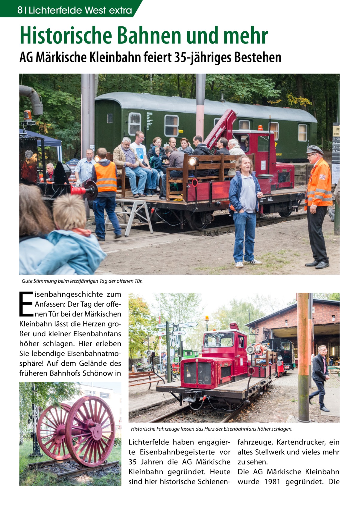 8 Lichterfelde West extra  Historische Bahnen und mehr  AG Märkische Kleinbahn feiert 35-jähriges Bestehen  Gute Stimmung beim letztjährigen Tag der offenen Tür.  E  isenbahngeschichte zum Anfassen: Der Tag der offenen Tür bei der Märkischen Kleinbahn lässt die Herzen großer und kleiner Eisenbahnfans höher schlagen. Hier erleben Sie lebendige Eisenbahnatmosphäre! Auf dem Gelände des früheren Bahnhofs Schönow in  Historische Fahrzeuge lassen das Herz der Eisenbahnfans höher schlagen.  Lichterfelde haben engagierte Eisenbahnbegeisterte vor 35  Jahren die AG Märkische Kleinbahn gegründet. Heute sind hier historische Schienen fahrzeuge, Kartendrucker, ein altes Stellwerk und vieles mehr zu sehen. Die AG Märkische Kleinbahn wurde 1981 gegründet. Die