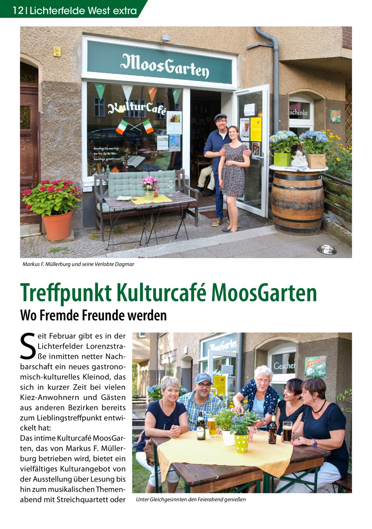 12 Lichterfelde West extra  Markus F. Müllerburg und seine Verlobte Dagmar  Treffpunkt Kulturcafé MoosGarten Wo Fremde Freunde werden  S  eit Februar gibt es in der Lichterfelder Lorenzstraße inmitten netter Nachbarschaft ein neues gastronomisch-kulturelles Kleinod, das sich in kurzer Zeit bei vielen Kiez-Anwohnern und Gästen aus anderen Bezirken bereits zum Lieblingstreffpunkt entwickelt hat: Das intime Kulturcafé MoosGarten, das von Markus F. Müllerburg betrieben wird, bietet ein vielfältiges Kulturangebot von der Ausstellung über Lesung bis hin zum musikalischen Themenabend mit Streichquartett oder  Unter Gleichgesinnten den Feierabend genießen