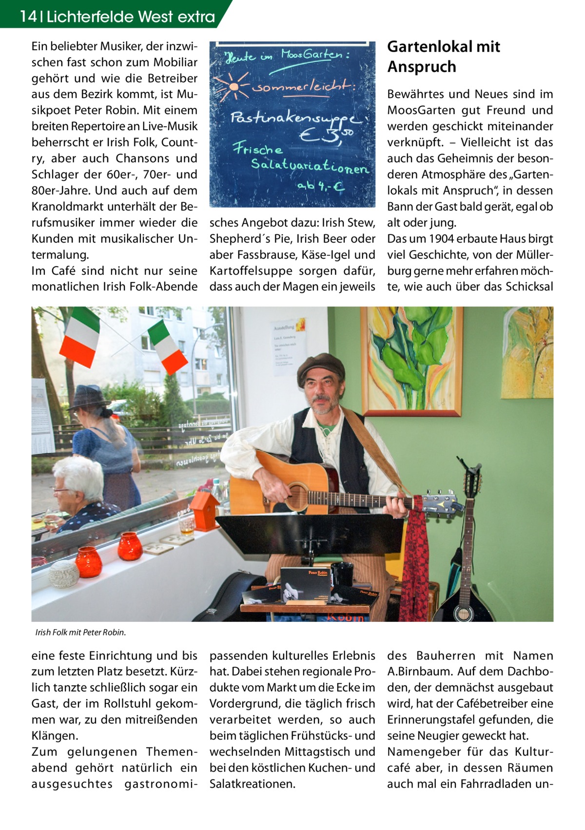 14 Lichterfelde West extra Ein beliebter Musiker, der inzwischen fast schon zum Mobiliar gehört und wie die Betreiber aus dem Bezirk kommt, ist Musikpoet Peter Robin. Mit einem breiten Repertoire an Live-Musik beherrscht er Irish Folk, Country, aber auch Chansons und Schlager der 60er-, 70er- und 80er-Jahre. Und auch auf dem Kranoldmarkt unterhält der Berufsmusiker immer wieder die Kunden mit musikalischer Untermalung. Im Café sind nicht nur seine monatlichen Irish Folk-Abende  Gartenlokal mit Anspruch  sches Angebot dazu: Irish Stew, Shepherd´s Pie, Irish Beer oder aber Fassbrause, Käse-Igel und Kartoffelsuppe sorgen dafür, dass auch der Magen ein jeweils  Bewährtes und Neues sind im MoosGarten gut Freund und werden geschickt miteinander verknüpft. – Vielleicht ist das auch das Geheimnis der besonderen Atmosphäre des „Gartenlokals mit Anspruch“, in dessen Bann der Gast bald gerät, egal ob alt oder jung. Das um 1904 erbaute Haus birgt viel Geschichte, von der Müllerburg gerne mehr erfahren möchte, wie auch über das Schicksal  passenden kulturelles Erlebnis hat. Dabei stehen regionale Produkte vom Markt um die Ecke im Vordergrund, die täglich frisch verarbeitet werden, so auch beim täglichen Frühstücks- und wechselnden Mittagstisch und bei den köstlichen Kuchen- und Salatkreationen.  des Bauherren mit Namen A.Birnbaum. Auf dem Dachboden, der demnächst ausgebaut wird, hat der Cafébetreiber eine Erinnerungstafel gefunden, die seine Neugier geweckt hat. Namengeber für das Kulturcafé aber, in dessen Räumen auch mal ein Fahrradladen un Irish Folk mit Peter Robin.  eine feste Einrichtung und bis zum letzten Platz besetzt. Kürzlich tanzte schließlich sogar ein Gast, der im Rollstuhl gekommen war, zu den mitreißenden Klängen. Zum gelungenen Themenabend gehört natürlich ein ausgesuchtes gastronom