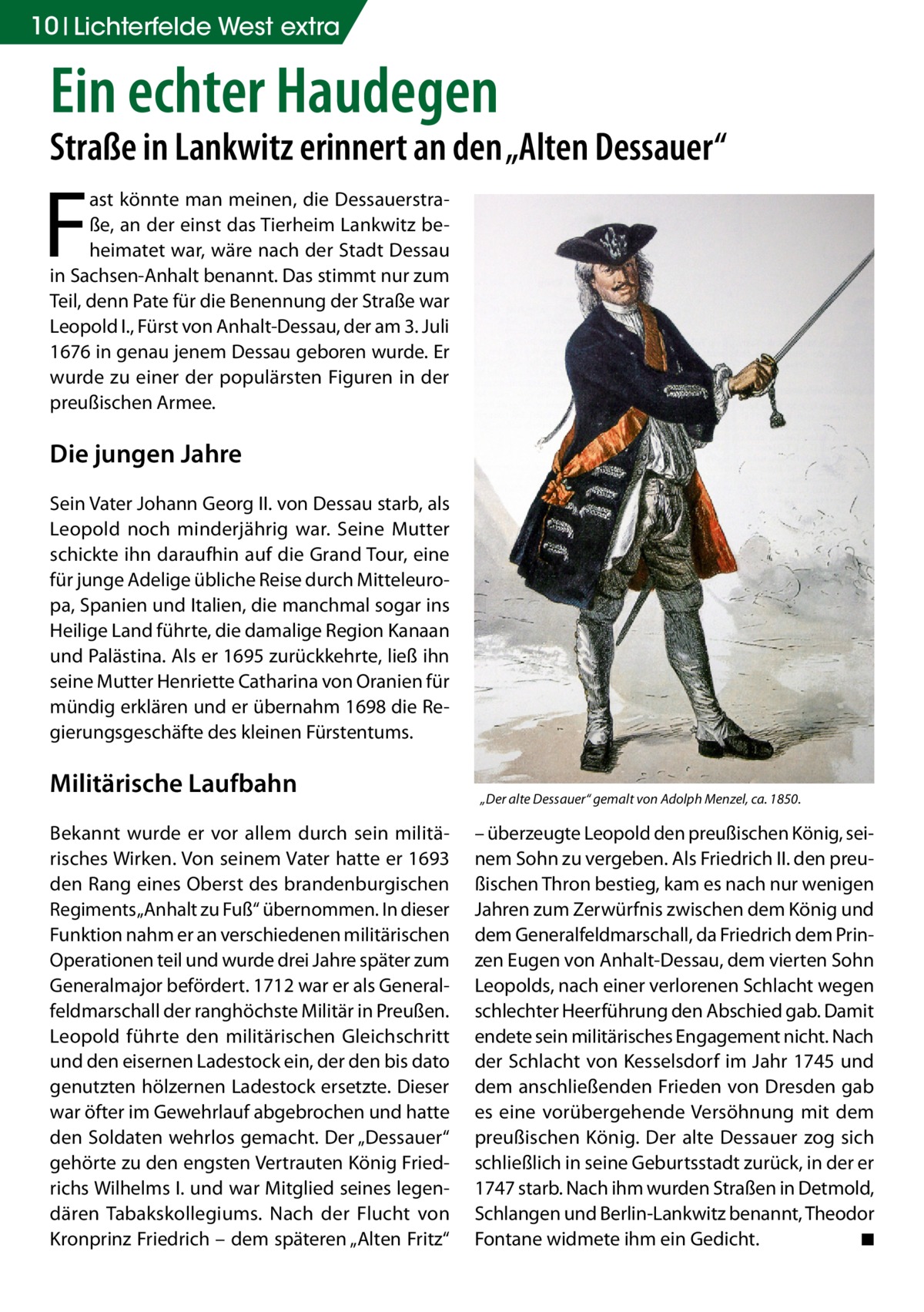 10 Lichterfelde West extra  Ein echter Haudegen  Straße in Lankwitz erinnert an den „Alten Dessauer“  F  ast könnte man meinen, die Dessauerstraße, an der einst das Tierheim Lankwitz beheimatet war, wäre nach der Stadt Dessau in Sachsen-Anhalt benannt. Das stimmt nur zum Teil, denn Pate für die Benennung der Straße war Leopold I., Fürst von Anhalt-Dessau, der am 3. Juli 1676 in genau jenem Dessau geboren wurde. Er wurde zu einer der populärsten Figuren in der preußischen Armee.  Die jungen Jahre Sein Vater Johann Georg II. von Dessau starb, als Leopold noch minderjährig war. Seine Mutter schickte ihn daraufhin auf die Grand Tour, eine für junge Adelige übliche Reise durch Mitteleuropa, Spanien und Italien, die manchmal sogar ins Heilige Land führte, die damalige Region Kanaan und Palästina. Als er 1695 zurückkehrte, ließ ihn seine Mutter Henriette Catharina von Oranien für mündig erklären und er übernahm 1698 die Regierungsgeschäfte des kleinen Fürstentums.  Militärische Laufbahn Bekannt wurde er vor allem durch sein militärisches Wirken. Von seinem Vater hatte er 1693 den Rang eines Oberst des brandenburgischen Regiments „Anhalt zu Fuß“ übernommen. In dieser Funktion nahm er an verschiedenen militärischen Operationen teil und wurde drei Jahre später zum Generalmajor befördert. 1712 war er als Generalfeldmarschall der ranghöchste Militär in Preußen. Leopold führte den militärischen Gleichschritt und den eisernen Ladestock ein, der den bis dato genutzten hölzernen Ladestock ersetzte. Dieser war öfter im Gewehrlauf abgebrochen und hatte den Soldaten wehrlos gemacht. Der „Dessauer“ gehörte zu den engsten Vertrauten König Friedrichs Wilhelms I. und war Mitglied seines legendären Tabakskollegiums. Nach der Flucht von Kronprinz Friedrich – dem späteren „Alten Fritz“  „Der alte Dessauer“ gemalt von Adolph Menzel, ca. 1850.  – überzeugte Leopold den preußischen König, seinem Sohn zu vergeben. Als Friedrich II. den preußischen Thron bestieg, kam es nach nur wenigen Jahren zum Zerwürfnis zwischen dem König und dem Generalfeldmarschall, da Friedrich dem Prinzen Eugen von Anhalt-Dessau, dem vierten Sohn Leopolds, nach einer verlorenen Schlacht wegen schlechter Heerführung den Abschied gab. Damit endete sein militärisches Engagement nicht. Nach der Schlacht von Kesselsdorf im Jahr 1745 und dem anschließenden Frieden von Dresden gab es eine vorübergehende Versöhnung mit dem preußischen König. Der alte Dessauer zog sich schließlich in seine Geburtsstadt zurück, in der er 1747 starb. Nach ihm wurden Straßen in Detmold, Schlangen und Berlin-Lankwitz benannt, Theodor Fontane widmete ihm ein Gedicht. � ◾
