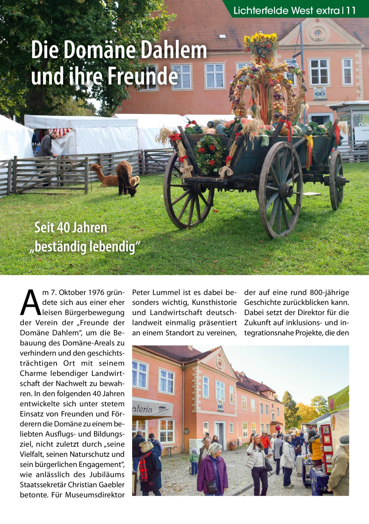 Lichterfelde West extra 11  Die Domäne Dahlem und ihre Freunde  Seit 40 Jahren „beständig lebendig“  A  m 7. Oktober 1976 gründete sich aus einer eher leisen Bürgerbewegung der Verein der „Freunde der Domäne Dahlem“, um die Bebauung des Domäne-Areals zu verhindern und den geschichtsträchtigen Ort mit seinem Charme lebendiger Landwirtschaft der Nachwelt zu bewahren. In den folgenden 40 Jahren entwickelte sich unter stetem Einsatz von Freunden und Förderern die Domäne zu einem beliebten Ausflugs- und Bildungsziel, nicht zuletzt durch „seine Vielfalt, seinen Naturschutz und sein bürgerlichen Engagement“, wie anlässlich des Jubiläums Staatssekretär Christian Gaebler betonte. Für Museumsdirektor  Peter Lummel ist es dabei besonders wichtig, Kunsthistorie und Landwirtschaft deutschlandweit einmalig präsentiert an einem Standort zu vereinen,  der auf eine rund 800-jährige Geschichte zurückblicken kann. Dabei setzt der Direktor für die Zukunft auf inklusions- und integrationsnahe Projekte, die den