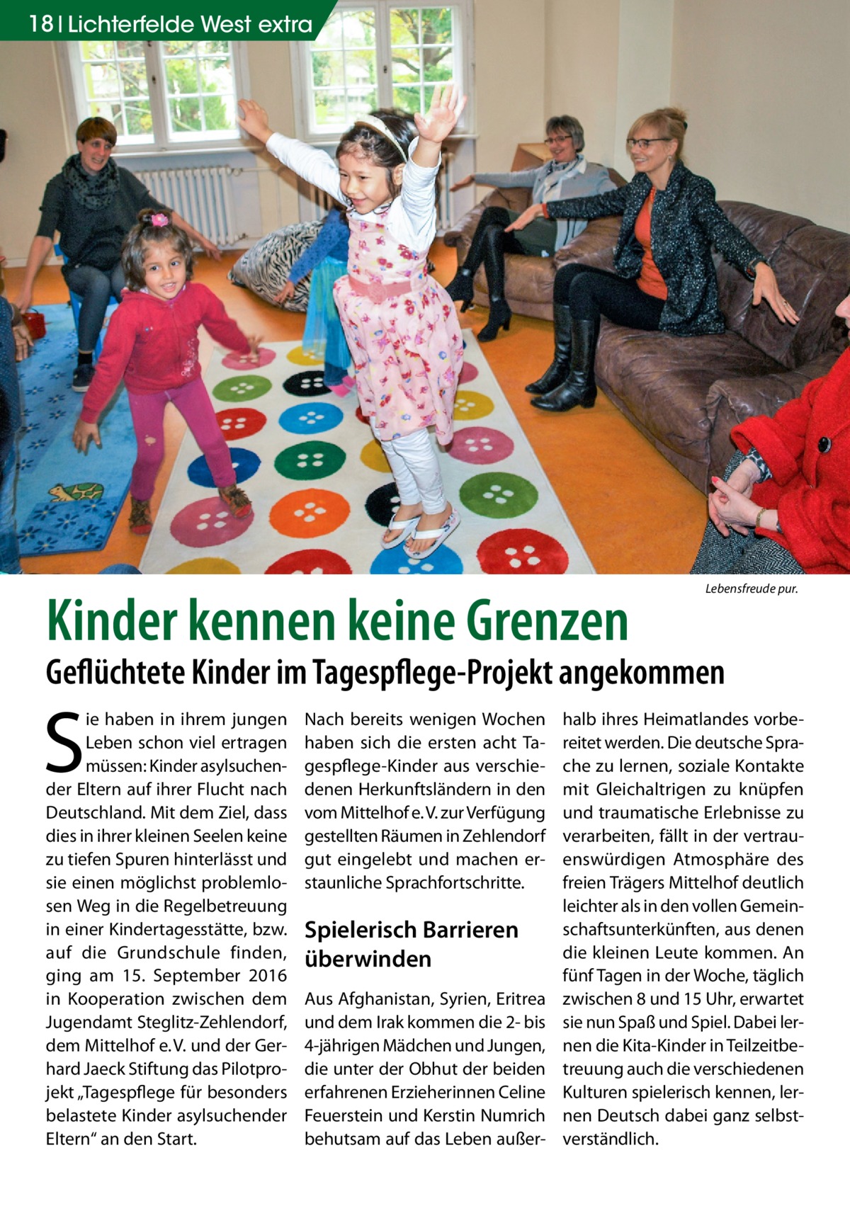 18 Lichterfelde West extra  Kinder kennen keine Grenzen  Lebensfreude pur.  Geflüchtete Kinder im Tagespflege-Projekt angekommen  S  ie haben in ihrem jungen Leben schon viel ertragen müssen: Kinder asylsuchender Eltern auf ihrer Flucht nach Deutschland. Mit dem Ziel, dass dies in ihrer kleinen Seelen keine zu tiefen Spuren hinterlässt und sie einen möglichst problemlosen Weg in die Regelbetreuung in einer Kindertagesstätte, bzw. auf die Grundschule finden, ging am 15.  September 2016 in Kooperation zwischen dem Jugendamt Steglitz-Zehlendorf, dem Mittelhof e. V. und der Gerhard Jaeck Stiftung das Pilotprojekt „Tagespflege für besonders belastete Kinder asylsuchender Eltern“ an den Start.  Nach bereits wenigen Wochen haben sich die ersten acht Tagespflege-Kinder aus verschiedenen Herkunftsländern in den vom Mittelhof e. V. zur Verfügung gestellten Räumen in Zehlendorf gut eingelebt und machen erstaunliche Sprachfortschritte.  Spielerisch Barrieren überwinden Aus Afghanistan, Syrien, Eritrea und dem Irak kommen die 2- bis 4-jährigen Mädchen und Jungen, die unter der Obhut der beiden erfahrenen Erzieherinnen Celine Feuerstein und Kerstin Numrich behutsam auf das Leben außer halb ihres Heimatlandes vorbereitet werden. Die deutsche Sprache zu lernen, soziale Kontakte mit Gleichaltrigen zu knüpfen und traumatische Erlebnisse zu verarbeiten, fällt in der vertrauenswürdigen Atmosphäre des freien Trägers Mittelhof deutlich leichter als in den vollen Gemeinschaftsunterkünften, aus denen die kleinen Leute kommen. An fünf Tagen in der Woche, täglich zwischen 8 und 15 Uhr, erwartet sie nun Spaß und Spiel. Dabei lernen die Kita-Kinder in Teilzeitbetreuung auch die verschiedenen Kulturen spielerisch kennen, lernen Deutsch dabei ganz selbstverständlich.