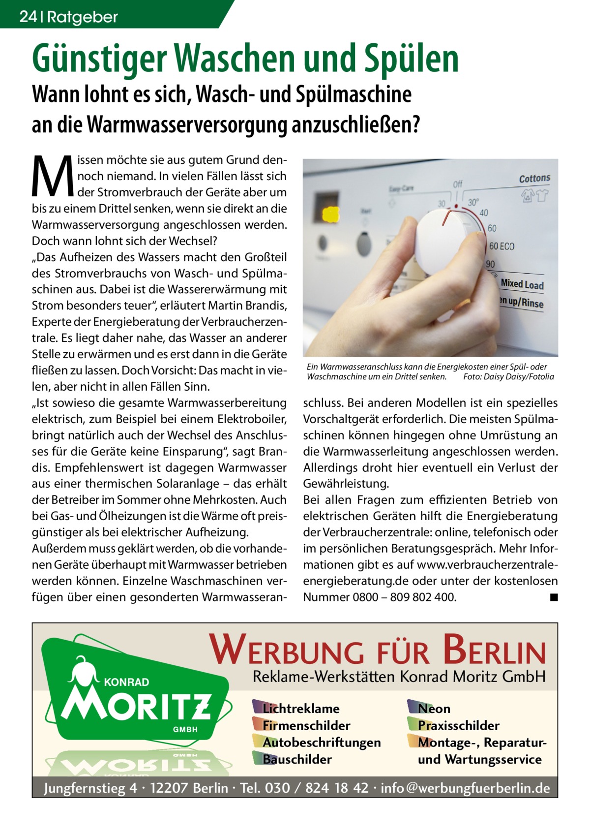 24 Ratgeber  Günstiger Waschen und Spülen Wann lohnt es sich, Wasch- und Spülmaschine an die Warmwasserversorgung anzuschließen?  M  issen möchte sie aus gutem Grund dennoch niemand. In vielen Fällen lässt sich der Stromverbrauch der Geräte aber um bis zu einem Drittel senken, wenn sie direkt an die Warmwasserversorgung angeschlossen werden. Doch wann lohnt sich der Wechsel? „Das Aufheizen des Wassers macht den Großteil des Stromverbrauchs von Wasch- und Spülmaschinen aus. Dabei ist die Wassererwärmung mit Strom besonders teuer“, erläutert Martin Brandis, Experte der Energieberatung der Verbraucherzentrale. Es liegt daher nahe, das Wasser an anderer Stelle zu erwärmen und es erst dann in die Geräte fließen zu lassen. Doch Vorsicht: Das macht in vielen, aber nicht in allen Fällen Sinn. „Ist sowieso die gesamte Warmwasserbereitung elektrisch, zum Beispiel bei einem Elektroboiler, bringt natürlich auch der Wechsel des Anschlusses für die Geräte keine Einsparung“, sagt Brandis. Empfehlenswert ist dagegen Warmwasser aus einer thermischen Solaranlage – das erhält der Betreiber im Sommer ohne Mehrkosten. Auch bei Gas- und Ölheizungen ist die Wärme oft preisgünstiger als bei elektrischer Aufheizung. Außerdem muss geklärt werden, ob die vorhandenen Geräte überhaupt mit Warmwasser betrieben werden können. Einzelne Waschmaschinen verfügen über einen gesonderten Warmwasseran Ein Warmwasseranschluss kann die Energiekosten einer Spül- oder Waschmaschine um ein Drittel senken.� Foto: Daisy Daisy/Fotolia  schluss. Bei anderen Modellen ist ein spezielles Vorschaltgerät erforderlich. Die meisten Spülmaschinen können hingegen ohne Umrüstung an die Warmwasserleitung angeschlossen werden. Allerdings droht hier eventuell ein Verlust der Gewährleistung. Bei allen Fragen zum effizienten Betrieb von elektrischen Geräten hilft die Energieberatung der Verbraucherzentrale: online, telefonisch oder im persönlichen Beratungsgespräch. Mehr Informationen gibt es auf www.verbraucherzentrale-­ energieberatung.de oder unter der kostenlosen Nummer 0800 – 809 802 400.� ◾  WERBUNG FÜR BERLIN Reklame-Werkstätten Konrad Moritz GmbH Lichtreklame Firmenschilder Autobeschriftungen Bauschilder  Neon Praxisschilder Montage-, Reparaturund Wartungsservice  Jungfernstieg 4 · 12207 Berlin · Tel. 030 / 824 18 42 · info@werbungfuerberlin.de