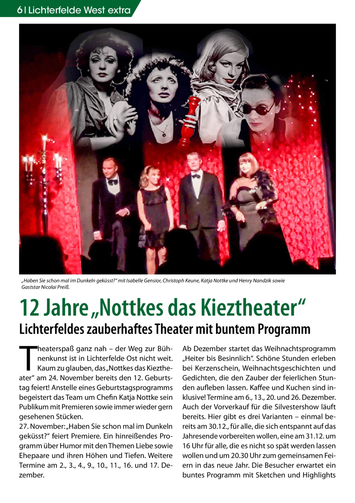 6 Lichterfelde West extra  „Haben Sie schon mal im Dunkeln geküsst?“ mit Isabelle Gensior, Christoph Keune, Katja Nottke und Henry Nandzik sowie Gaststar Nicolai Preiß.  12 Jahre „Nottkes das Kieztheater“  Lichterfeldes zauberhaftes Theater mit buntem Programm  T  heaterspaß ganz nah – der Weg zur Bühnenkunst ist in Lichterfelde Ost nicht weit. Kaum zu glauben, das „Nottkes das Kieztheater“ am 24. November bereits den 12. Geburtstag feiert! Anstelle eines Geburtstagsprogramms begeistert das Team um Chefin Katja Nottke sein Publikum mit Premieren sowie immer wieder gern gesehenen Stücken. 27. November: „Haben Sie schon mal im Dunkeln geküsst?“ feiert Premiere. Ein hinreißendes Programm über Humor mit den Themen Liebe sowie Ehepaare und ihren Höhen und Tiefen. Weitere Termine am 2., 3., 4., 9., 10., 11., 16. und 17. Dezember.  Ab Dezember startet das Weihnachtsprogramm „Heiter bis Besinnlich“. Schöne Stunden erleben bei Kerzenschein, Weihnachtsgeschichten und Gedichten, die den Zauber der feierlichen Stunden aufleben lassen. Kaffee und Kuchen sind inklusive! Termine am 6., 13., 20. und 26. Dezember. Auch der Vorverkauf für die Silvestershow läuft bereits. Hier gibt es drei Varianten – einmal bereits am 30.12., für alle, die sich entspannt auf das Jahresende vorbereiten wollen, eine am 31.12. um 16 Uhr für alle, die es nicht so spät werden lassen wollen und um 20.30 Uhr zum gemeinsamen Feiern in das neue Jahr. Die Besucher erwartet ein buntes Programm mit Sketchen und Highlights