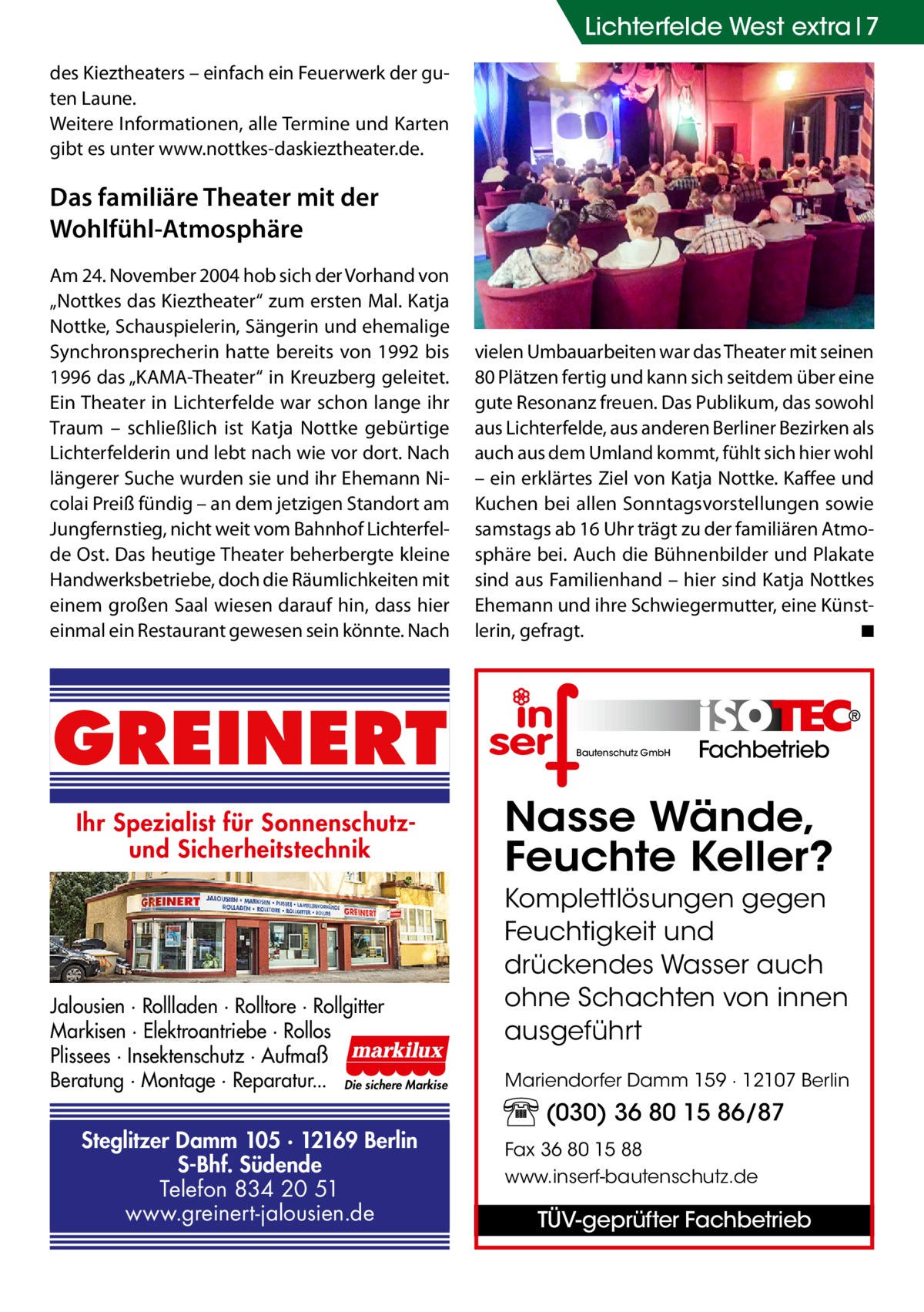 Lichterfelde West extra 7 des Kieztheaters – einfach ein Feuerwerk der guten Laune. Weitere Informationen, alle Termine und Karten gibt es unter www.nottkes-daskieztheater.de.  Das familiäre Theater mit der Wohlfühl-Atmosphäre Am 24. November 2004 hob sich der Vorhand von „Nottkes das Kieztheater“ zum ersten Mal. Katja Nottke, Schauspielerin, Sängerin und ehemalige Synchron­sprecherin hatte bereits von 1992 bis 1996 das „KAMA-Theater“ in Kreuzberg geleitet. Ein Theater in Lichterfelde war schon lange ihr Traum – schließlich ist Katja Nottke gebürtige Lichterfelderin und lebt nach wie vor dort. Nach längerer Suche wurden sie und ihr Ehemann Nicolai Preiß fündig – an dem jetzigen Standort am Jungfernstieg, nicht weit vom Bahnhof Lichterfelde Ost. Das heutige Theater beherbergte kleine Handwerksbetriebe, doch die Räumlichkeiten mit einem großen Saal wiesen darauf hin, dass hier einmal ein Restaurant gewesen sein könnte. Nach  GREINERT Ihr Spezialist für Sonnenschutzund Sicherheitstechnik  Jalousien · Rollladen · Rolltore · Rollgitter Markisen · Elektroantriebe · Rollos Plissees · Insektenschutz · Aufmaß Beratung · Montage · Reparatur... Die sichere Markise  Steglitzer Damm 105 · 12169 Berlin S-Bhf. Südende Telefon 834 20 51 www.greinert-jalousien.de  vielen Umbauarbeiten war das Theater mit seinen 80 Plätzen fertig und kann sich seitdem über eine gute Resonanz freuen. Das Publikum, das sowohl aus Lichterfelde, aus anderen Berliner Bezirken als auch aus dem Umland kommt, fühlt sich hier wohl – ein erklärtes Ziel von Katja Nottke. Kaffee und Kuchen bei allen Sonntagsvorstellungen sowie samstags ab 16 Uhr trägt zu der familiären Atmosphäre bei. Auch die Bühnenbilder und Plakate sind aus Familienhand – hier sind Katja Nottkes Ehemann und ihre Schwiegermutter, eine Künstlerin, gefragt. � ◾  Bautenschutz GmbH  Fachbetrieb  Nasse Wände, Feuchte Keller? Komplettlösungen gegen Feuchtigkeit und drückendes Wasser auch ohne Schachten von innen ausgeführt Mariendorfer Damm 159 · 12107 Berlin  (030) 36 80 15 86/87 Fax 36 80 15 88 www.inserf-bautenschutz.de  TÜV-geprüfter Fachbetrieb