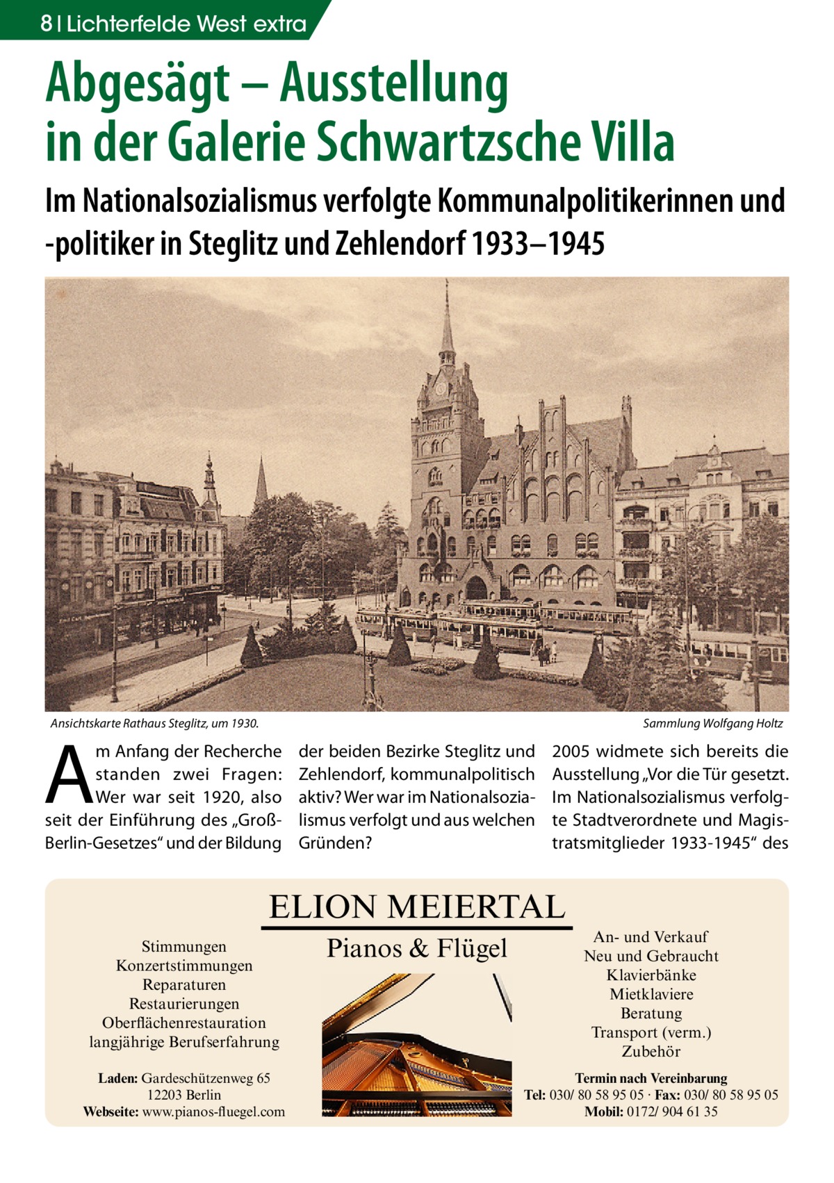 8 Lichterfelde West extra  Abgesägt – Ausstellung in der Galerie Schwartzsche Villa Im Nationalsozialismus verfolgte Kommunalpolitikerinnen und -politiker in Steglitz und Zehlendorf 1933–1945  Ansichtskarte Rathaus Steglitz, um 1930.�  Sammlung Wolfgang Holtz  A  m Anfang der Recherche standen zwei Fragen: Wer war seit 1920, also seit der Einführung des „GroßBerlin-Gesetzes“ und der Bildung  der beiden Bezirke Steglitz und Zehlendorf, kommunalpolitisch aktiv? Wer war im Nationalsozialismus verfolgt und aus welchen Gründen?  2005 widmete sich bereits die Ausstellung „Vor die Tür gesetzt. Im Nationalsozialismus verfolgte Stadtverordnete und Magistratsmitglieder 1933-1945“ des  ELION MEIERTAL Stimmungen Konzertstimmungen Reparaturen Restaurierungen Oberflächenrestauration langjährige Berufserfahrung Laden: Gardeschützenweg 65 12203 Berlin Webseite: www.pianos-fluegel.com  Pianos & Flügel  An- und Verkauf Neu und Gebraucht Klavierbänke Mietklaviere Beratung Transport (verm.) Zubehör Termin nach Vereinbarung Tel: 030/ 80 58 95 05 · Fax: 030/ 80 58 95 05 Mobil: 0172/ 904 61 35