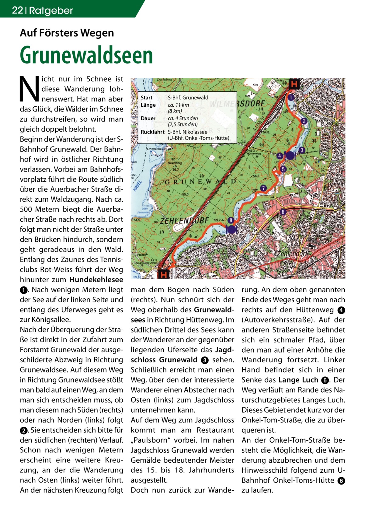 22 Ratgeber  Auf Försters Wegen  Grunewaldseen  N  icht nur im Schnee ist diese Wanderung lohnenswert. Hat man aber das Glück, die Wälder im Schnee zu durchstreifen, so wird man gleich doppelt belohnt. Beginn der Wanderung ist der SBahnhof Grunewald. Der Bahnhof wird in östlicher Richtung verlassen. Vorbei am Bahnhofsvorplatz führt die Route südlich über die Auerbacher Straße direkt zum Waldzugang. Nach ca. 500  Metern biegt die Auerbacher Straße nach rechts ab. Dort folgt man nicht der Straße unter den Brücken hindurch, sondern geht geradeaus in den Wald. Entlang des Zaunes des Tennisclubs Rot-Weiss führt der Weg hinunter zum Hundekehlesee ➊. Nach wenigen Metern liegt der See auf der linken Seite und entlang des Uferweges geht es zur Königsallee. Nach der Überquerung der Straße ist direkt in der Zufahrt zum Forstamt Grunewald der ausgeschilderte Abzweig in Richtung Grunewaldsee. Auf diesem Weg in Richtung Grunewaldsee stößt man bald auf einen Weg, an dem man sich entscheiden muss, ob man diesem nach Süden (rechts) oder nach Norden (links) folgt ➋. Sie entscheiden sich bitte für den südlichen (rechten) Verlauf. Schon nach wenigen Metern erscheint eine weitere Kreuzung, an der die Wanderung nach Osten (links) weiter führt. An der nächsten Kreuzung folgt  Start Länge  S-Bhf. Grunewald ca. 11 km (8 km) Dauer ca. 4 Stunden (2,5 Stunden) Rückfahrt S-Bhf. Nikolassee (U-Bhf. Onkel-Toms-Hütte)  man dem Bogen nach Süden (rechts). Nun schnürt sich der Weg oberhalb des Grunewaldsees in Richtung Hüttenweg. Im südlichen Drittel des Sees kann der Wanderer an der gegenüber liegenden Uferseite das Jagdschloss Grunewald ➌ sehen. Schließlich erreicht man einen Weg, über den der interessierte Wanderer einen Abstecher nach Osten (links) zum Jagdschloss unternehmen kann. Auf dem Weg zum Jagdschloss kommt man am Restaurant „Paulsborn“ vorbei. Im nahen Jagdschloss Grunewald werden Gemälde bedeutender Meister des 15. bis 18.  Jahrhunderts ausgestellt. Doch nun zurück zur Wande rung. An dem oben genannten Ende des Weges geht man nach rechts auf den Hüttenweg  ➍ (Autoverkehrsstraße). Auf der anderen Straßenseite befindet sich ein schmaler Pfad, über den man auf einer Anhöhe die Wanderung fortsetzt. Linker Hand befindet sich in einer Senke das Lange Luch ➎. Der Weg verläuft am Rande des Naturschutzgebietes Langes Luch. Dieses Gebiet endet kurz vor der Onkel-Tom-Straße, die zu überqueren ist. An der Onkel-Tom-Straße besteht die Möglichkeit, die Wanderung abzubrechen und dem Hinweisschild folgend zum UBahnhof Onkel-Toms-Hütte ➏ zu laufen.