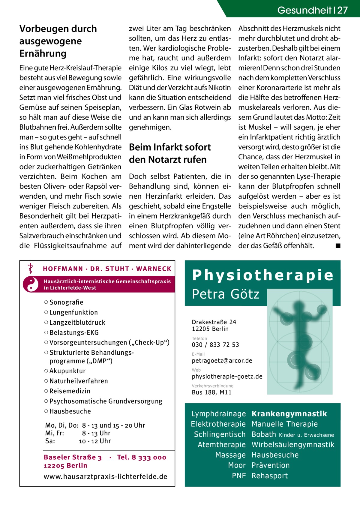 Gesundheit 27  Vorbeugen durch ausgewogene Ernährung Eine gute Herz-Kreislauf-Therapie besteht aus viel Bewegung sowie einer ausgewogenen Ernährung. Setzt man viel frisches Obst und Gemüse auf seinen Speiseplan, so hält man auf diese Weise die Blutbahnen frei. Außerdem sollte man – so gut es geht – auf schnell ins Blut gehende Kohlenhydrate in Form von Weißmehlprodukten oder zuckerhaltigen Getränken verzichten. Beim Kochen am besten Oliven- oder Rapsöl verwenden, und mehr Fisch sowie weniger Fleisch zubereiten. Als Besonderheit gilt bei Herzpatienten außerdem, dass sie ihren Salzverbrauch einschränken und die Flüssigkeitsaufnahme auf  zwei Liter am Tag beschränken sollten, um das Herz zu entlasten. Wer kardiologische Probleme hat, raucht und außerdem einige Kilos zu viel wiegt, lebt gefährlich. Eine wirkungsvolle Diät und der Verzicht aufs Nikotin kann die Situation entscheidend verbessern. Ein Glas Rotwein ab und an kann man sich allerdings genehmigen.  Beim Infarkt sofort den Notarzt rufen Doch selbst Patienten, die in Behandlung sind, können einen Herzinfarkt erleiden. Das geschieht, sobald eine Engstelle in einem Herzkrankgefäß durch einen Blutpfropfen völlig verschlossen wird. Ab diesem Moment wird der dahinterliegende  HOF FM A NN · DR . S T UHT · WA RNECK Hausärztlich-internistische Gemeinschaftspraxis in Lichterfelde-West  ○ Sonografie ○ Lungenfunktion ○ Langzeitblutdruck ○ Belastungs-EKG ○ Vorsorgeuntersuchungen („Check-Up“) ○ Strukturierte Behandlungsprogramme („DMP“) ○ Akupunktur ○ Naturheilverfahren ○ Reisemedizin ○ Psychosomatische Grundversorgung ○ Hausbesuche Mo, Di, Do: 8 - 13 und 15 - 20 Uhr Mi, Fr: 8 - 13 Uhr Sa: 10 - 12 Uhr Baseler Straße 3 12205 Berlin  · Tel. 8 333 000  www.hausarztpraxis-lichterfelde.de  Abschnitt des Herzmuskels nicht mehr durchblutet und droht abzusterben. Deshalb gilt bei einem Infarkt: sofort den Notarzt alarmieren! Denn schon drei Stunden nach dem kompletten Verschluss einer Koronararterie ist mehr als die Hälfte des betroffenen Herzmuskelareals verloren. Aus diesem Grund lautet das Motto: Zeit ist Muskel – will sagen, je eher ein Infarktpatient richtig ärztlich versorgt wird, desto größer ist die Chance, dass der Herzmuskel in weiten Teilen erhalten bleibt. Mit der so genannten Lyse-Therapie kann der Blutpfropfen schnell aufgelöst werden – aber es ist beispielsweise auch möglich, den Verschluss mechanisch aufzudehnen und dann einen Stent (eine Art Röhrchen) einzusetzen, der das Gefäß offenhält. � ◾  Physiotherapie Petra Götz Drakestraße 24 12205 Berlin Telefon  030 / 833 72 53 E-Mail  petragoetz@arcor.de Web  physiotherapie-goetz.de Verkehrsverbindung  Bus 188, M11  Lymphdrainage Elektrotherapie Schlingentisch Atemtherapie Massage Moor PNF  Krankengymnastik Manuelle Therapie Bobath Kinder u. Erwachsene Wirbelsäulengymnastik Hausbesuche Prävention Rehasport