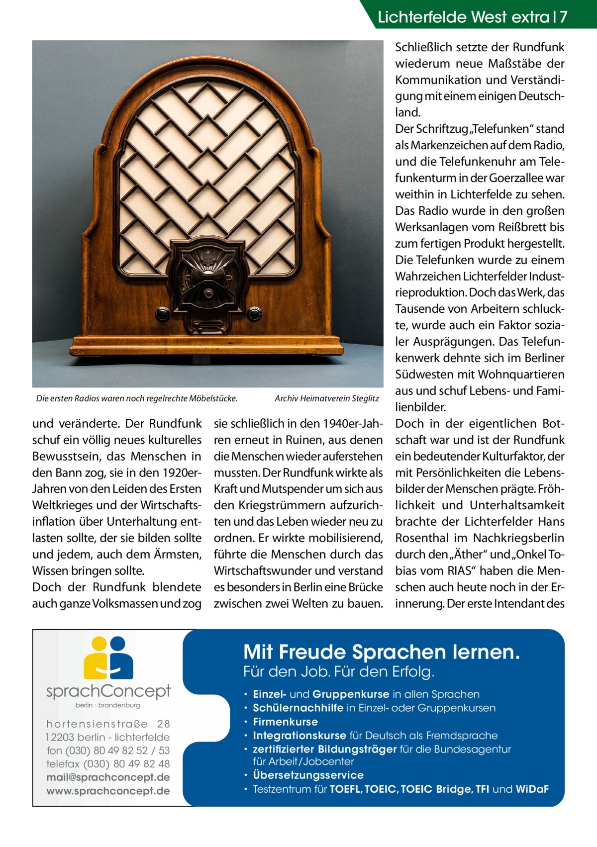 Lichterfelde West extra 7  Die ersten Radios waren noch regelrechte Möbelstücke.�  und veränderte. Der Rundfunk schuf ein völlig neues kulturelles Bewusstsein, das Menschen in den Bann zog, sie in den 1920erJahren von den Leiden des Ersten Weltkrieges und der Wirtschaftsinflation über Unterhaltung entlasten sollte, der sie bilden sollte und jedem, auch dem Ärmsten, Wissen bringen sollte. Doch der Rundfunk blendete auch ganze Volksmassen und zog  Archiv Heimatverein Steglitz  sie schließlich in den 1940er-Jahren erneut in Ruinen, aus denen die Menschen wieder auferstehen mussten. Der Rundfunk wirkte als Kraft und Mutspender um sich aus den Kriegstrümmern aufzurichten und das Leben wieder neu zu ordnen. Er wirkte mobilisierend, führte die Menschen durch das Wirtschaftswunder und verstand es besonders in Berlin eine Brücke zwischen zwei Welten zu bauen.  Schließlich setzte der Rundfunk wiederum neue Maßstäbe der Kommunikation und Verständigung mit einem einigen Deutschland. Der Schriftzug „Telefunken“ stand als Markenzeichen auf dem Radio, und die Telefunkenuhr am Telefunkenturm in der Goerzallee war weithin in Lichterfelde zu sehen. Das Radio wurde in den großen Werksanlagen vom Reißbrett bis zum fertigen Produkt hergestellt. Die Telefunken wurde zu einem Wahrzeichen Lichterfelder Industrieproduktion. Doch das Werk, das Tausende von Arbeitern schluckte, wurde auch ein Faktor sozialer Ausprägungen. Das Telefunkenwerk dehnte sich im Berliner Südwesten mit Wohnquartieren aus und schuf Lebens- und Familienbilder. Doch in der eigentlichen Botschaft war und ist der Rundfunk ein bedeutender Kulturfaktor, der mit Persönlichkeiten die Lebensbilder der Menschen prägte. Fröhlichkeit und Unterhaltsamkeit brachte der Lichterfelder Hans Rosenthal im Nachkriegsberlin durch den „Äther“ und „Onkel Tobias vom RIAS“ haben die Menschen auch heute noch in der Erinnerung. Der erste Intendant des  Mit Freude Sprachen lernen. Für den Job. Für den Erfolg.  h o r te n s i e n s t ra ß e 2 8 12203 berlin - lichterfelde fon (030) 80 49 82 52 / 53 telefax (030) 80 49 82 48 mail@sprachconcept.de www.sprachconcept.de  Einzel- und Gruppenkurse in allen Sprachen Schülernachhilfe in Einzel- oder Gruppenkursen Firmenkurse Integrationskurse für Deutsch als Fremdsprache zertifizierter Bildungsträger für die Bundesagentur für Arbeit/Jobcenter • Übersetzungsservice • Testzentrum für TOEFL, TOEIC, TOEIC Bridge, TFI und WiDaF • • • • •