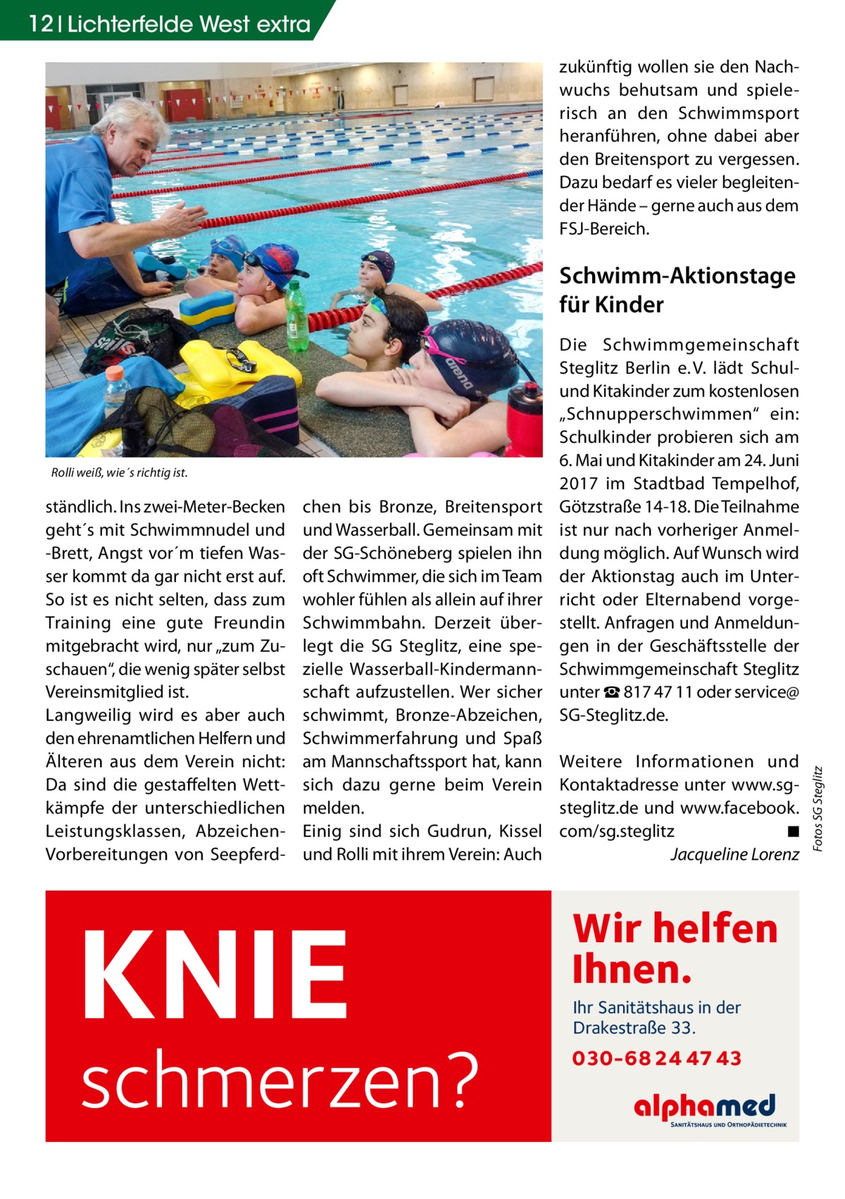 12 Lichterfelde West extra zukünftig wollen sie den Nachwuchs behutsam und spielerisch an den Schwimmsport heranführen, ohne dabei aber den Breitensport zu vergessen. Dazu bedarf es vieler begleitender Hände – gerne auch aus dem FSJ-Bereich.  Schwimm-Aktionstage für Kinder  ständlich. Ins zwei-Meter-Becken geht´s mit Schwimmnudel und -Brett, Angst vor´m tiefen Wasser kommt da gar nicht erst auf. So ist es nicht selten, dass zum Training eine gute Freundin mitgebracht wird, nur „zum Zuschauen“, die wenig später selbst Vereinsmitglied ist. Langweilig wird es aber auch den ehrenamtlichen Helfern und Älteren aus dem Verein nicht: Da sind die gestaffelten Wettkämpfe der unterschiedlichen Leistungsklassen, AbzeichenVorbereitungen von Seepferd chen bis Bronze, Breitensport und Wasserball. Gemeinsam mit der SG-Schöneberg spielen ihn oft Schwimmer, die sich im Team wohler fühlen als allein auf ihrer Schwimmbahn. Derzeit überlegt die SG Steglitz, eine spezielle Wasserball-Kindermannschaft aufzustellen. Wer sicher schwimmt, Bronze-Abzeichen, Schwimmerfahrung und Spaß am Mannschaftssport hat, kann sich dazu gerne beim Verein melden. Einig sind sich Gudrun, Kissel und Rolli mit ihrem Verein: Auch  KNIE  schmerzen?  Weitere Informationen und Kontaktadresse unter www.sgsteglitz.de und www.facebook. com/sg.steglitz � ◾ � Jacqueline Lorenz  Wir helfen Ihnen. Ihr Sanitätshaus in der Drakestraße 33.  030-68 24 47 43  Fotos SG Steglitz  Rolli weiß, wie´s richtig ist.  Die Schwimmgemeinschaft Steglitz Berlin e. V. lädt Schulund Kitakinder zum kostenlosen „Schnupperschwimmen“ ein: Schulkinder probieren sich am 6. Mai und Kitakinder am 24. Juni 2017 im Stadtbad Tempelhof, Götzstraße 14-18. Die Teilnahme ist nur nach vorheriger Anmeldung möglich. Auf Wunsch wird der Aktionstag auch im Unterricht oder Elternabend vorgestellt. Anfragen und Anmeldungen in der Geschäftsstelle der Schwimmgemeinschaft Steglitz unter ☎ 817 47 11 oder service@ SG-Steglitz.de.