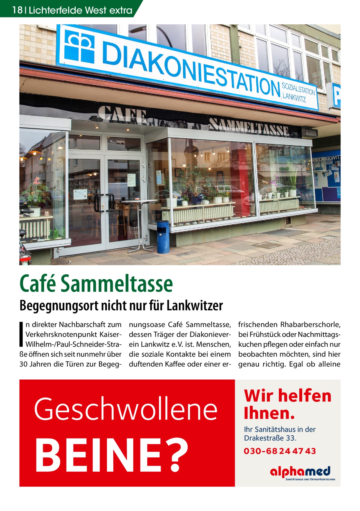 18 Lichterfelde West extra  Café Sammeltasse  Begegnungsort nicht nur für Lankwitzer  I  n direkter Nachbarschaft zum Verkehrsknotenpunkt KaiserWilhelm-/Paul-Schneider-Straße öffnen sich seit nunmehr über 30 Jahren die Türen zur Begeg nungsoase Café Sammeltasse, dessen Träger der Diakonieverein Lankwitz e. V. ist. Menschen, die soziale Kontakte bei einem duftenden Kaffee oder einer er Geschwollene  BEINE?  frischenden Rhabarberschorle, bei Frühstück oder Nachmittagskuchen pflegen oder einfach nur beobachten möchten, sind hier genau richtig. Egal ob alleine  Wir helfen Ihnen. Ihr Sanitätshaus in der Drakestraße 33.  030-68 24 47 43