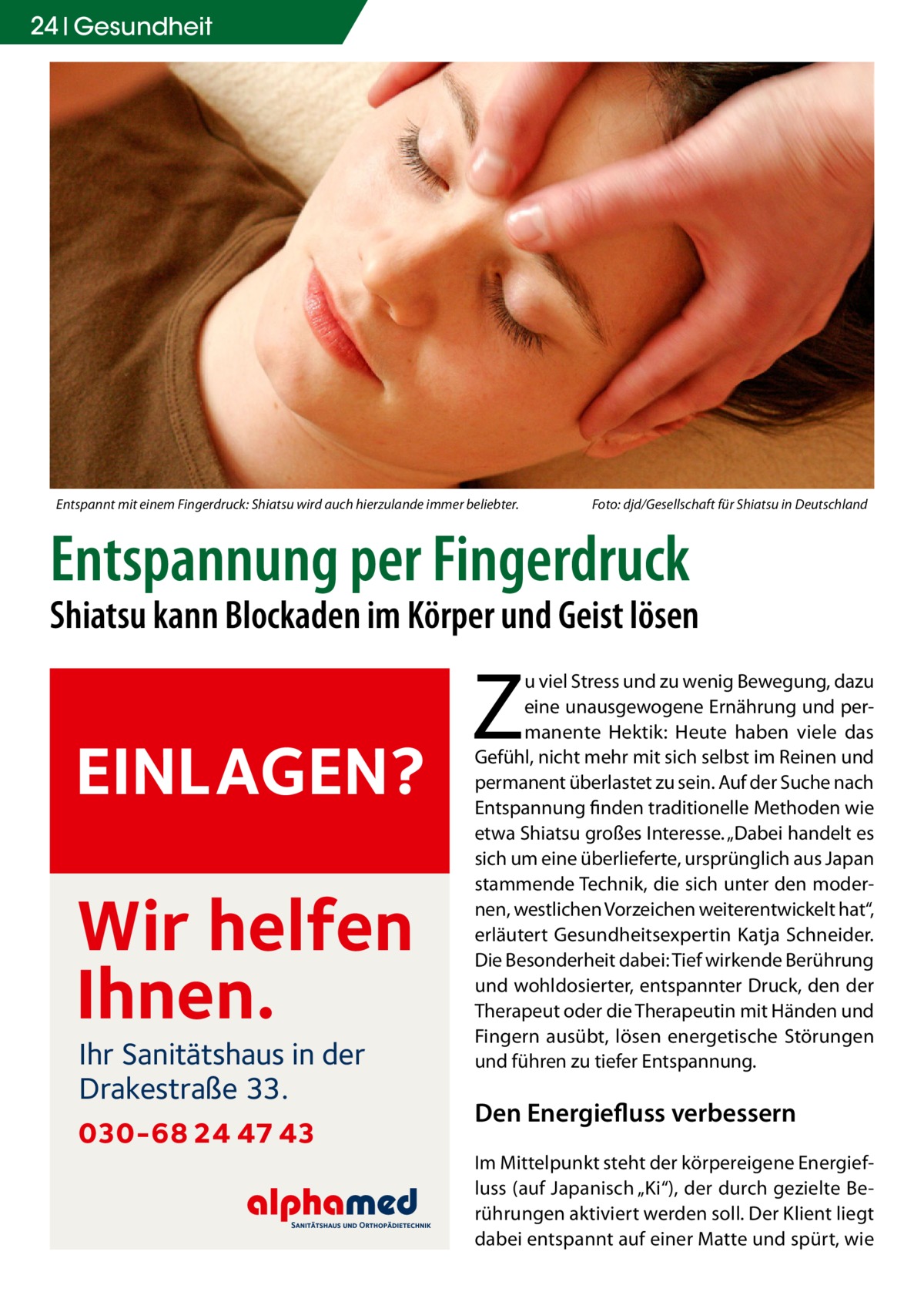 24 Gesundheit  Entspannt mit einem Fingerdruck: Shiatsu wird auch hierzulande immer beliebter.�  Foto: djd/Gesellschaft für Shiatsu in Deutschland  Entspannung per Fingerdruck  Shiatsu kann Blockaden im Körper und Geist lösen  EINLAGEN?  Wir helfen Ihnen. Ihr Sanitätshaus in der Drakestraße 33.  030-68 24 47 43  Z  u viel Stress und zu wenig Bewegung, dazu eine unausgewogene Ernährung und permanente Hektik: Heute haben viele das Gefühl, nicht mehr mit sich selbst im Reinen und permanent überlastet zu sein. Auf der Suche nach Entspannung finden traditionelle Methoden wie etwa Shiatsu großes Interesse. „Dabei handelt es sich um eine überlieferte, ursprünglich aus Japan stammende Technik, die sich unter den modernen, westlichen Vorzeichen weiterentwickelt hat“, erläutert Gesundheitsexpertin Katja Schneider. Die Besonderheit dabei: Tief wirkende Berührung und wohldosierter, entspannter Druck, den der Therapeut oder die Therapeutin mit Händen und Fingern ausübt, lösen energetische Störungen und führen zu tiefer Entspannung.  Den Energiefluss verbessern Im Mittelpunkt steht der körpereigene Energiefluss (auf Japanisch „Ki“), der durch gezielte Berührungen aktiviert werden soll. Der Klient liegt dabei entspannt auf einer Matte und spürt, wie