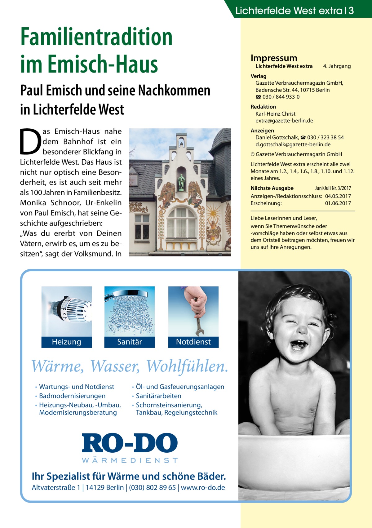 Lichterfelde West extra 3  Familientradition im Emisch-Haus  Impressum  Lichterfelde West extra	  Paul Emisch und seine Nachkommen in Lichterfelde West  D  as Emisch-Haus nahe dem Bahnhof ist ein besonderer Blickfang in Lichterfelde West. Das Haus ist nicht nur optisch eine Besonderheit, es ist auch seit mehr als 100 Jahren in Familienbesitz. Monika Schnoor, Ur-Enkelin von Paul Emisch, hat seine Geschichte aufgeschrieben: „Was du ererbt von Deinen Vätern, erwirb es, um es zu besitzen“, sagt der Volksmund. In  Heizung  Redaktion Karl-Heinz Christ extra@gazette-berlin.de Anzeigen Daniel Gottschalk, ☎ 030 / 323 38 54 d.gottschalk@gazette-berlin.de © Gazette Verbrauchermagazin GmbH Lichterfelde West extra erscheint alle zwei Monate am 1.2., 1.4., 1.6., 1.8., 1.10. und 1.12. eines Jahres. Nächste Ausgabe 	 Juni/Juli Nr. 3/2017 Anzeigen-/Redaktionsschluss:	04.05.2017 Erscheinung:	01.06.2017 Liebe Leserinnen und Leser, wenn Sie Themen­wünsche oder -vorschläge haben oder selbst etwas aus dem Ortsteil beitragen möchten, freuen wir uns auf Ihre Anregungen.  Sanitär  • Wartungs- und Notdienst • Badmodernisierungen • Heizungs-Neubau, -Umbau, Modernisierungsberatung  4. Jahrgang  Verlag Gazette Verbrauchermagazin GmbH, Badensche Str. 44, 10715 Berlin ☎ 030 / 844 933-0  Notdienst  • Öl- und Gasfeuerungsanlagen • Sanitärarbeiten • Schornsteinsanierung, Tankbau, Regelungstechnik  Ihr Spezialist für Wärme und schöne Bäder. Altvaterstraße 1 | 14129 Berlin | (030) 802 89 65 | www.ro-do.de