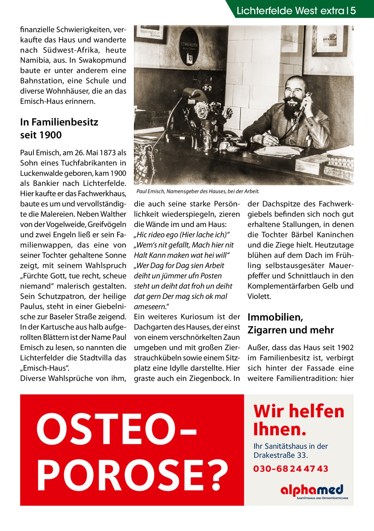 Lichterfelde West extra 5 finanzielle Schwierigkeiten, verkaufte das Haus und wanderte nach Südwest-Afrika, heute Namibia, aus. In Swakopmund baute er unter anderem eine Bahnstation, eine Schule und diverse Wohnhäuser, die an das Emisch-Haus erinnern.  In Familienbesitz seit 1900 Paul Emisch, am 26. Mai 1873 als Sohn eines Tuchfabrikanten in Luckenwalde geboren, kam 1900 als Bankier nach Lichterfelde. Hier kaufte er das Fachwerkhaus, baute es um und vervollständigte die Malereien. Neben Walther von der Vogelweide, Greifvögeln und zwei Engeln ließ er sein Familienwappen, das eine von seiner Tochter gehaltene Sonne zeigt, mit seinem Wahlspruch „Fürchte Gott, tue recht, scheue niemand“ malerisch gestalten. Sein Schutzpatron, der heilige Paulus, steht in einer Giebelnische zur Baseler Straße zeigend. In der Kartusche aus halb aufgerollten Blättern ist der Name Paul Emisch zu lesen, so nannten die Lichterfelder die Stadtvilla das „Emisch-Haus“. Diverse Wahlsprüche von ihm,  Paul Emisch, Namensgeber des Hauses, bei der Arbeit.  die auch seine starke Persönlichkeit wiederspiegeln, zieren die Wände im und am Haus: „Hic rideo ego (Hier lache ich)“ „Wem‘s nit gefallt, Mach hier nit Halt Kann maken wat hei will“ „Wer Dag for Dag sien Arbeit deiht un jümmer ufn Posten steht un deiht dat froh un deiht dat gern Der mag sich ok mal ameseern.“ Ein weiteres Kuriosum ist der Dachgarten des Hauses, der einst von einem verschnörkelten Zaun umgeben und mit großen Zierstrauchkübeln sowie einem Sitzplatz eine Idylle darstellte. Hier graste auch ein Ziegenbock. In  OSTEOPOROSE?  der Dachspitze des Fachwerkgiebels befinden sich noch gut erhaltene Stallungen, in denen die Tochter Bärbel Kaninchen und die Ziege hielt. Heutzutage blühen auf dem Dach im Frühling selbstausgesäter Mauerpfeffer und Schnittlauch in den Komplementärfarben Gelb und Violett.  Immobilien, Zigarren und mehr Außer, dass das Haus seit 1902 im Familienbesitz ist, verbirgt sich hinter der Fassade eine weitere Familientradition: hier  Wir helfen Ihnen. Ihr Sanitätshaus in der Drakestraße 33.  030-68 24 47 43