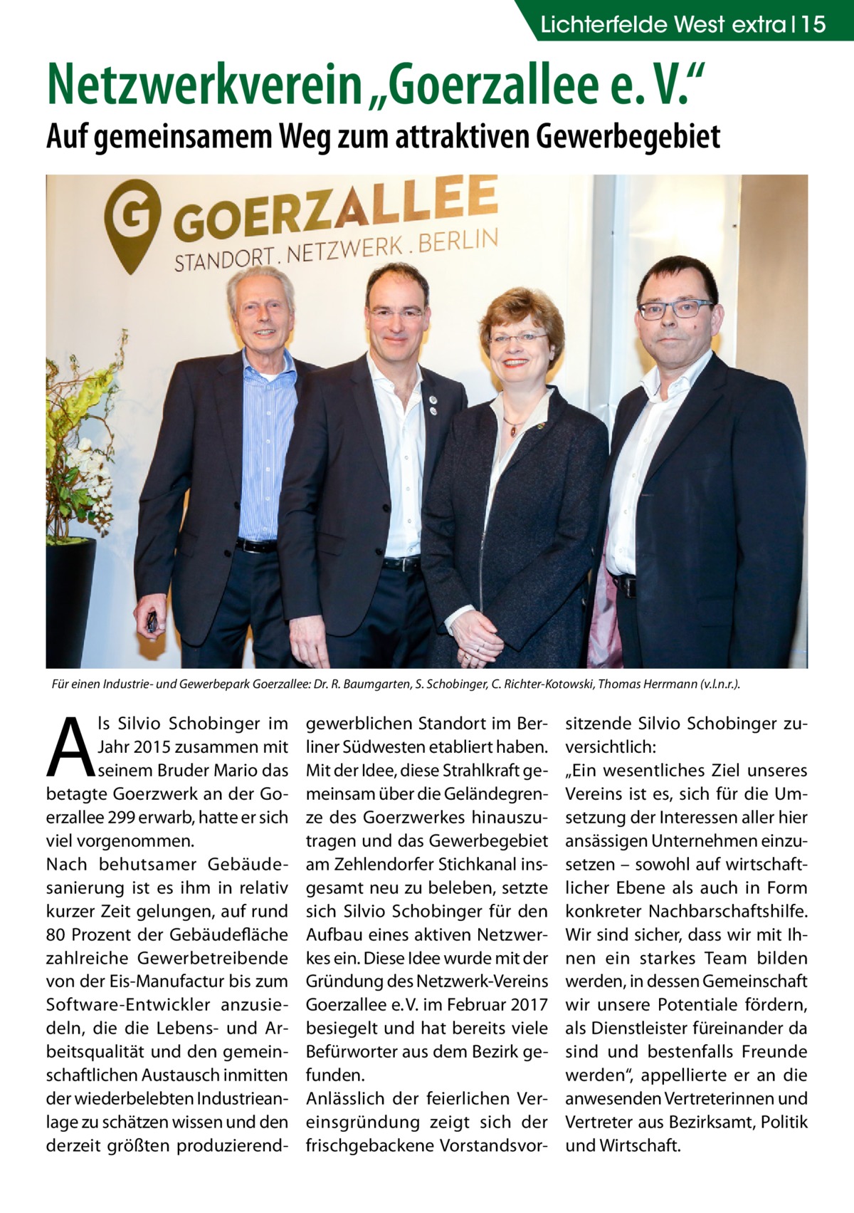 Lichterfelde West extra 15  Netzwerkverein „Goerzallee e. V.“  Auf gemeinsamem Weg zum attraktiven Gewerbegebiet  Für einen Industrie- und Gewerbepark Goerzallee: Dr. R. Baumgarten, S. Schobinger, C. Richter-Kotowski, Thomas Herrmann (v.l.n.r.).  A  ls Silvio Schobinger im Jahr 2015 zusammen mit seinem Bruder Mario das betagte Goerzwerk an der Goerzallee 299 erwarb, hatte er sich viel vorgenommen. Nach behutsamer Gebäude­ sanierung ist es ihm in relativ kurzer Zeit gelungen, auf rund 80  Prozent der Gebäudefläche zahlreiche Gewerbetreibende von der Eis-Manufactur bis zum Software-Entwickler anzusiedeln, die die Lebens- und Arbeitsqualität und den gemeinschaftlichen Austausch inmitten der wiederbelebten Industrieanlage zu schätzen wissen und den derzeit größten produzierend gewerblichen Standort im Berliner Südwesten etabliert haben. Mit der Idee, diese Strahlkraft gemeinsam über die Geländegrenze des Goerzwerkes hinauszutragen und das Gewerbegebiet am Zehlendorfer Stichkanal insgesamt neu zu beleben, setzte sich Silvio Schobinger für den Aufbau eines aktiven Netzwerkes ein. Diese Idee wurde mit der Gründung des Netzwerk-Vereins Goerzallee e. V. im Februar 2017 besiegelt und hat bereits viele Befürworter aus dem Bezirk gefunden. Anlässlich der feierlichen Vereinsgründung zeigt sich der frischgebackene Vorstandsvor sitzende Silvio Schobinger zuversichtlich: „Ein wesentliches Ziel unseres Vereins ist es, sich für die Umsetzung der Interessen aller hier ansässigen Unternehmen einzusetzen – sowohl auf wirtschaftlicher Ebene als auch in Form konkreter Nachbarschaftshilfe. Wir sind sicher, dass wir mit Ihnen ein starkes Team bilden werden, in dessen Gemeinschaft wir unsere Potentiale fördern, als Dienstleister füreinander da sind und bestenfalls Freunde werden“, appellierte er an die anwesenden Vertreterinnen und Vertreter aus Bezirksamt, Politik und Wirtschaft.