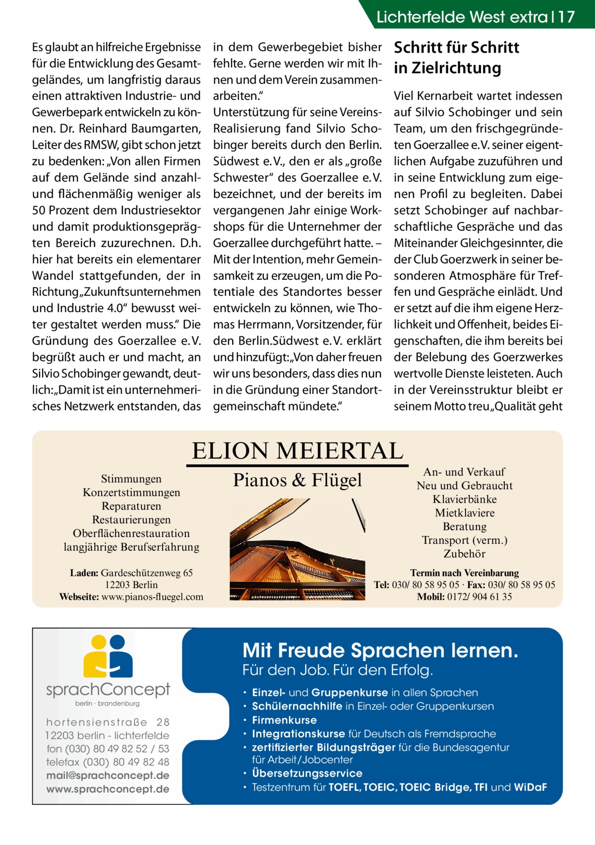 Lichterfelde West extra 17 Es glaubt an hilfreiche Ergebnisse für die Entwicklung des Gesamtgeländes, um langfristig daraus einen attraktiven Industrie- und Gewerbepark entwickeln zu können. Dr. Reinhard Baumgarten, Leiter des RMSW, gibt schon jetzt zu bedenken: „Von allen Firmen auf dem Gelände sind anzahlund flächenmäßig weniger als 50 Prozent dem Industriesektor und damit produktionsgeprägten Bereich zuzurechnen. D.h. hier hat bereits ein elementarer Wandel stattgefunden, der in Richtung „Zukunftsunternehmen und Industrie 4.0“ bewusst weiter gestaltet werden muss.“ Die Gründung des Goerzallee e. V. begrüßt auch er und macht, an Silvio Schobinger gewandt, deutlich: „Damit ist ein unternehmerisches Netzwerk entstanden, das  in dem Gewerbegebiet bisher fehlte. Gerne werden wir mit Ihnen und dem Verein zusammenarbeiten.“ Unterstützung für seine VereinsRealisierung fand Silvio Schobinger bereits durch den Berlin. Südwest e. V., den er als „große Schwester“ des Goerzallee e. V. bezeichnet, und der bereits im vergangenen Jahr einige Workshops für die Unternehmer der Goerzallee durchgeführt hatte. – Mit der Intention, mehr Gemeinsamkeit zu erzeugen, um die Potentiale des Standortes besser entwickeln zu können, wie Thomas Herrmann, Vorsitzender, für den Berlin.Südwest e. V. erklärt und hinzufügt: „Von daher freuen wir uns besonders, dass dies nun in die Gründung einer Standortgemeinschaft mündete.“  Schritt für Schritt in Zielrichtung Viel Kernarbeit wartet indessen auf Silvio Schobinger und sein Team, um den frischgegründeten Goerzallee e. V. seiner eigentlichen Aufgabe zuzuführen und in seine Entwicklung zum eigenen Profil zu begleiten. Dabei setzt Schobinger auf nachbarschaftliche Gespräche und das Miteinander Gleichgesinnter, die der Club Goerzwerk in seiner besonderen Atmosphäre für Treffen und Gespräche einlädt. Und er setzt auf die ihm eigene Herzlichkeit und Offenheit, beides Eigenschaften, die ihm bereits bei der Belebung des Goerzwerkes wertvolle Dienste leisteten. Auch in der Vereinsstruktur bleibt er seinem Motto treu „Qualität geht  ELION MEIERTAL Stimmungen Konzertstimmungen Reparaturen Restaurierungen Oberflächenrestauration langjährige Berufserfahrung  Pianos & Flügel  Laden: Gardeschützenweg 65 12203 Berlin Webseite: www.pianos-fluegel.com  An- und Verkauf Neu und Gebraucht Klavierbänke Mietklaviere Beratung Transport (verm.) Zubehör Termin nach Vereinbarung Tel: 030/ 80 58 95 05 · Fax: 030/ 80 58 95 05 Mobil: 0172/ 904 61 35  Mit Freude Sprachen lernen. Für den Job. Für den Erfolg.  h o r te n s i e n s t ra ß e 2 8 12203 berlin - lichterfelde fon (030) 80 49 82 52 / 53 telefax (030) 80 49 82 48 mail@sprachconcept.de www.sprachconcept.de  Einzel- und Gruppenkurse in allen Sprachen Schülernachhilfe in Einzel- oder Gruppenkursen Firmenkurse Integrationskurse für Deutsch als Fremdsprache zertifizierter Bildungsträger für die Bundesagentur für Arbeit/Jobcenter • Übersetzungsservice • Testzentrum für TOEFL, TOEIC, TOEIC Bridge, TFI und WiDaF • • • • •