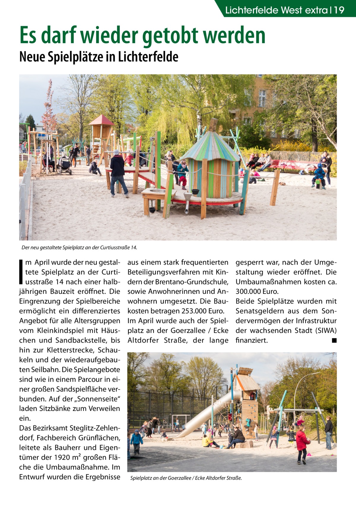Lichterfelde West extra 19  Es darf wieder getobt werden Neue Spielplätze in Lichterfelde  Der neu gestaltete Spielplatz an der Curtiusstraße 14.  I  m April wurde der neu gestaltete Spielplatz an der Curtiusstraße 14 nach einer halbjährigen Bauzeit eröffnet. Die Eingrenzung der Spielbereiche ermöglicht ein differenziertes Angebot für alle Altersgruppen vom Kleinkindspiel mit Häuschen und Sandbackstelle, bis hin zur Kletterstrecke, Schaukeln und der wiederaufgebauten Seilbahn. Die Spielangebote sind wie in einem Parcour in einer großen Sandspielfläche verbunden. Auf der „Sonnenseite“ laden Sitzbänke zum Verweilen ein. Das Bezirksamt Steglitz-Zehlendorf, Fachbereich Grünflächen, leitete als Bauherr und Eigentümer der 1920 m² großen Fläche die Umbaumaßnahme. Im Entwurf wurden die Ergebnisse  aus einem stark frequentierten Beteiligungsverfahren mit Kindern der Brentano-Grundschule, sowie Anwohnerinnen und Anwohnern umgesetzt. Die Baukosten betragen 253.000 Euro. Im April wurde auch der Spielplatz an der Goerzallee / Ecke Altdorfer Straße, der lange  gesperrt war, nach der Umgestaltung wieder eröffnet. Die Umbaumaßnahmen kosten ca. 300.000 Euro. Beide Spielplätze wurden mit Senatsgeldern aus dem Sondervermögen der Infrastruktur der wachsenden Stadt (SIWA) finanziert. � ◾  Spielplatz an der Goerzallee / Ecke Altdorfer Straße.