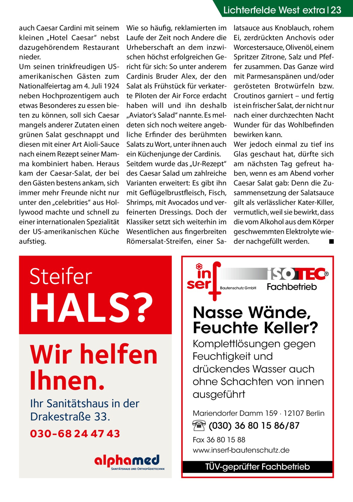 Lichterfelde West extra 23 auch Caesar Cardini mit seinem kleinen „Hotel Caesar“ nebst dazugehörendem Restaurant nieder. Um seinen trinkfreudigen USamerikanischen Gästen zum Nationalfeiertag am 4. Juli 1924 neben Hochprozentigem auch etwas Besonderes zu essen bieten zu können, soll sich Caesar mangels anderer Zutaten einen grünen Salat geschnappt und diesen mit einer Art Aioli-Sauce nach einem Rezept seiner Mamma kombiniert haben. Heraus kam der Caesar-Salat, der bei den Gästen bestens ankam, sich immer mehr Freunde nicht nur unter den „celebrities“ aus Hollywood machte und schnell zu einer internationalen Spezialität der US-amerikanischen Küche aufstieg.  Wie so häufig, reklamierten im Laufe der Zeit noch Andere die Urheberschaft an dem inzwischen höchst erfolgreichen Gericht für sich: So unter anderem Cardinis Bruder Alex, der den Salat als Frühstück für verkaterte Piloten der Air Force erdacht haben will und ihn deshalb „Aviator‘s Salad“ nannte. Es meldeten sich noch weitere angebliche Erfinder des berühmten Salats zu Wort, unter ihnen auch ein Küchenjunge der Cardinis. Seitdem wurde das „Ur-Rezept“ des Caesar Salad um zahlreiche Varianten erweitert: Es gibt ihn mit Geflügelbrustfleisch, Fisch, Shrimps, mit Avocados und verfeinerten Dressings. Doch der Klassiker setzt sich weiterhin im Wesentlichen aus fingerbreiten Römersalat-Streifen, einer Sa Steifer  latsauce aus Knoblauch, rohem Ei, zerdrückten Anchovis oder Worcestersauce, Olivenöl, einem Spritzer Zitrone, Salz und Pfeffer zusammen. Das Ganze wird mit Parmesanspänen und/oder gerösteten Brotwürfeln bzw. Croutinos garniert – und fertig ist ein frischer Salat, der nicht nur nach einer durchzechten Nacht Wunder für das Wohlbefinden bewirken kann. Wer jedoch einmal zu tief ins Glas geschaut hat, dürfte sich am nächsten Tag gefreut haben, wenn es am Abend vorher Caesar Salat gab: Denn die Zusammensetzung der Salatsauce gilt als verlässlicher Kater-Killer, vermutlich, weil sie bewirkt, dass die vom Alkohol aus dem Körper geschwemmten Elektrolyte wieder nachgefüllt werden.� ◾  Fachbetrieb  HALS?  Nasse Wände, Feuchte Keller?  Wir helfen Ihnen.  Komplettlösungen gegen Feuchtigkeit und drückendes Wasser auch ohne Schachten von innen ausgeführt  Ihr Sanitätshaus in der Drakestraße 33.  030-68 24 47 43  Bautenschutz GmbH  Mariendorfer Damm 159 · 12107 Berlin  (030) 36 80 15 86/87 Fax 36 80 15 88 www.inserf-bautenschutz.de  TÜV-geprüfter Fachbetrieb