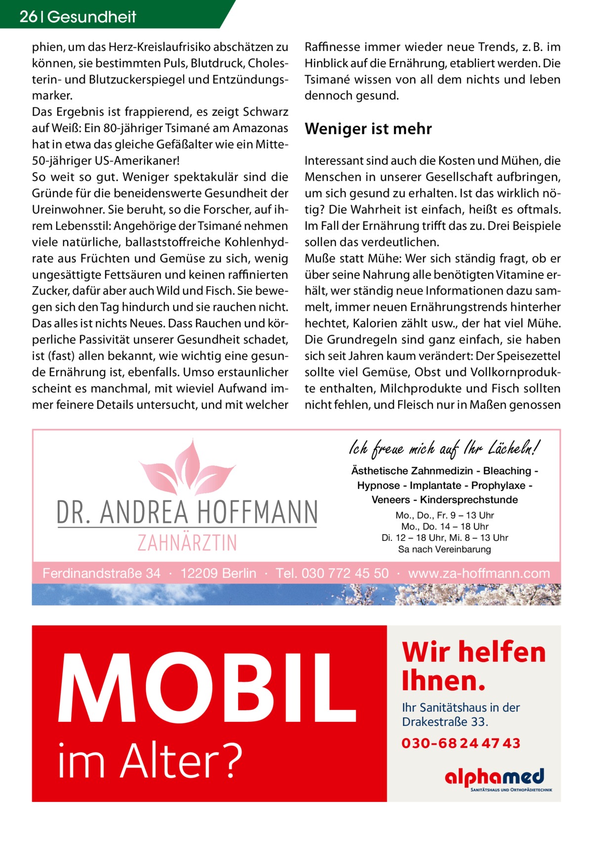 26 Gesundheit phien, um das Herz-Kreislaufrisiko abschätzen zu können, sie bestimmten Puls, Blutdruck, Cholesterin- und Blutzuckerspiegel und Entzündungsmarker. Das Ergebnis ist frappierend, es zeigt Schwarz auf Weiß: Ein 80-jähriger Tsimané am Amazonas hat in etwa das gleiche Gefäßalter wie ein Mitte50-jähriger US-Amerikaner! So weit so gut. Weniger spektakulär sind die Gründe für die beneidenswerte Gesundheit der Ureinwohner. Sie beruht, so die Forscher, auf ihrem Lebensstil: Angehörige der Tsimané nehmen viele natürliche, ballaststoffreiche Kohlenhydrate aus Früchten und Gemüse zu sich, wenig ungesättigte Fettsäuren und keinen raffinierten Zucker, dafür aber auch Wild und Fisch. Sie bewegen sich den Tag hindurch und sie rauchen nicht. Das alles ist nichts Neues. Dass Rauchen und körperliche Passivität unserer Gesundheit schadet, ist (fast) allen bekannt, wie wichtig eine gesunde Ernährung ist, ebenfalls. Umso erstaunlicher scheint es manchmal, mit wieviel Aufwand immer feinere Details untersucht, und mit welcher  Raffinesse immer wieder neue Trends, z. B. im Hinblick auf die Ernährung, etabliert werden. Die Tsimané wissen von all dem nichts und leben dennoch gesund.  Weniger ist mehr Interessant sind auch die Kosten und Mühen, die Menschen in unserer Gesellschaft aufbringen, um sich gesund zu erhalten. Ist das wirklich nötig? Die Wahrheit ist einfach, heißt es oftmals. Im Fall der Ernährung trifft das zu. Drei Beispiele sollen das verdeutlichen. Muße statt Mühe: Wer sich ständig fragt, ob er über seine Nahrung alle benötigten Vitamine erhält, wer ständig neue Informationen dazu sammelt, immer neuen Ernährungstrends hinterher hechtet, Kalorien zählt usw., der hat viel Mühe. Die Grundregeln sind ganz einfach, sie haben sich seit Jahren kaum verändert: Der Speisezettel sollte viel Gemüse, Obst und Vollkornprodukte enthalten, Milchprodukte und Fisch sollten nicht fehlen, und Fleisch nur in Maßen genossen  Ich freue mich auf Ihr Lächeln! Ästhetische Zahnmedizin - Bleaching Hypnose - Implantate - Prophylaxe Veneers - Kindersprechstunde Mo., Do., Fr. 9 – 13 Uhr Mo., Do. 14 – 18 Uhr Di. 12 – 18 Uhr, Mi. 8 – 13 Uhr Sa nach Vereinbarung  Ferdinandstraße 34 · 12209 Berlin · Tel. 030 772 45 50 · www.za-hoffmann.com  MOBIL im Alter?  Wir helfen Ihnen. Ihr Sanitätshaus in der Drakestraße 33.  030-68 24 47 43