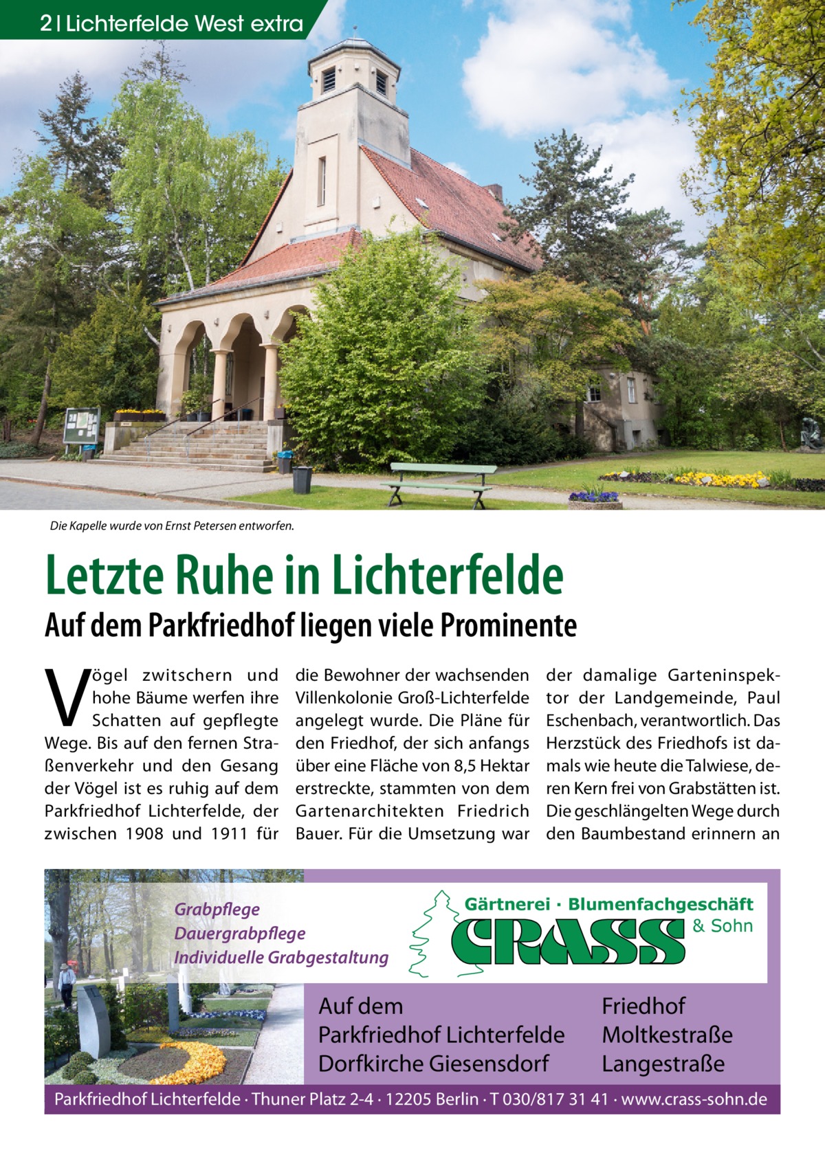 2 Lichterfelde West extra  Die Kapelle wurde von Ernst Petersen entworfen.  Letzte Ruhe in Lichterfelde  Auf dem Parkfriedhof liegen viele Prominente  V  ögel zwitschern und hohe Bäume werfen ihre Schatten auf gepflegte Wege. Bis auf den fernen Straßenverkehr und den Gesang der Vögel ist es ruhig auf dem Parkfriedhof Lichterfelde, der zwischen 1908 und 1911 für  die Bewohner der wachsenden Villenkolonie Groß-Lichterfelde angelegt wurde. Die Pläne für den Friedhof, der sich anfangs über eine Fläche von 8,5 Hektar erstreckte, stammten von dem Gartenarchitekten Friedrich Bauer. Für die Umsetzung war  Grabpflege Dauergrabpflege Individuelle Grabgestaltung  der damalige Garteninspektor der Landgemeinde, Paul Eschenbach, verantwortlich. Das Herzstück des Friedhofs ist damals wie heute die Talwiese, deren Kern frei von Grabstätten ist. Die geschlängelten Wege durch den Baumbestand erinnern an  Gärtnerei · Blumenfachgeschäft & Sohn  Auf dem Parkfriedhof Lichterfelde Dorfkirche Giesensdorf  Friedhof Moltkestraße Langestraße  Parkfriedhof Lichterfelde · Thuner Platz 2-4 · 12205 Berlin · T 030/817 31 41 · www.crass-sohn.de