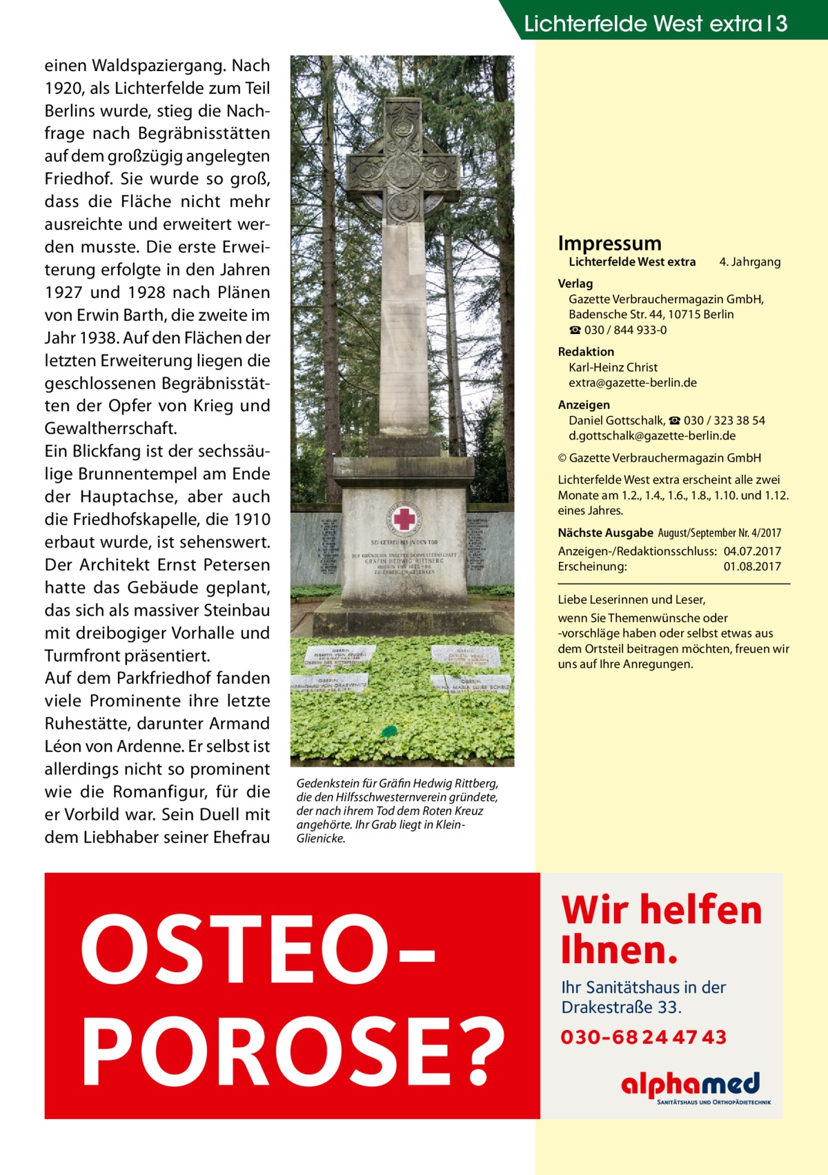 Lichterfelde West extra 3 einen Waldspaziergang. Nach 1920, als Lichterfelde zum Teil Berlins wurde, stieg die Nachfrage nach Begräbnisstätten auf dem großzügig angelegten Friedhof. Sie wurde so groß, dass die Fläche nicht mehr ausreichte und erweitert werden musste. Die erste Erweiterung erfolgte in den Jahren 1927 und 1928 nach Plänen von Erwin Barth, die zweite im Jahr 1938. Auf den Flächen der letzten Erweiterung liegen die geschlossenen Begräbnisstätten der Opfer von Krieg und Gewaltherrschaft. Ein Blickfang ist der sechssäulige Brunnentempel am Ende der Hauptachse, aber auch die Friedhofskapelle, die 1910 erbaut wurde, ist sehenswert. Der Architekt Ernst Petersen hatte das Gebäude geplant, das sich als massiver Steinbau mit dreibogiger Vorhalle und Turmfront präsentiert. Auf dem Parkfriedhof fanden viele Prominente ihre letzte Ruhestätte, darunter Armand Léon von Ardenne. Er selbst ist allerdings nicht so prominent wie die Romanfigur, für die er Vorbild war. Sein Duell mit dem Liebhaber seiner Ehefrau  Impressum  Lichterfelde West extra	  4. Jahrgang  Verlag Gazette Verbrauchermagazin GmbH, Badensche Str. 44, 10715 Berlin ☎ 030 / 844 933-0 Redaktion Karl-Heinz Christ extra@gazette-berlin.de Anzeigen Daniel Gottschalk, ☎ 030 / 323 38 54 d.gottschalk@gazette-berlin.de © Gazette Verbrauchermagazin GmbH Lichterfelde West extra erscheint alle zwei Monate am 1.2., 1.4., 1.6., 1.8., 1.10. und 1.12. eines Jahres. Nächste Ausgabe 	August/September Nr. 4/2017 Anzeigen-/Redaktionsschluss:	04.07.2017 Erscheinung:	01.08.2017 Liebe Leserinnen und Leser, wenn Sie Themen­wünsche oder -vorschläge haben oder selbst etwas aus dem Ortsteil beitragen möchten, freuen wir uns auf Ihre Anregungen.  Gedenkstein für Gräfin Hedwig Rittberg, die den Hilfsschwesternverein gründete, der nach ihrem Tod dem Roten Kreuz angehörte. Ihr Grab liegt in KleinGlienicke.  OSTEOPOROSE?  Wir helfen Ihnen. Ihr Sanitätshaus in der Drakestraße 33.  030-68 24 47 43