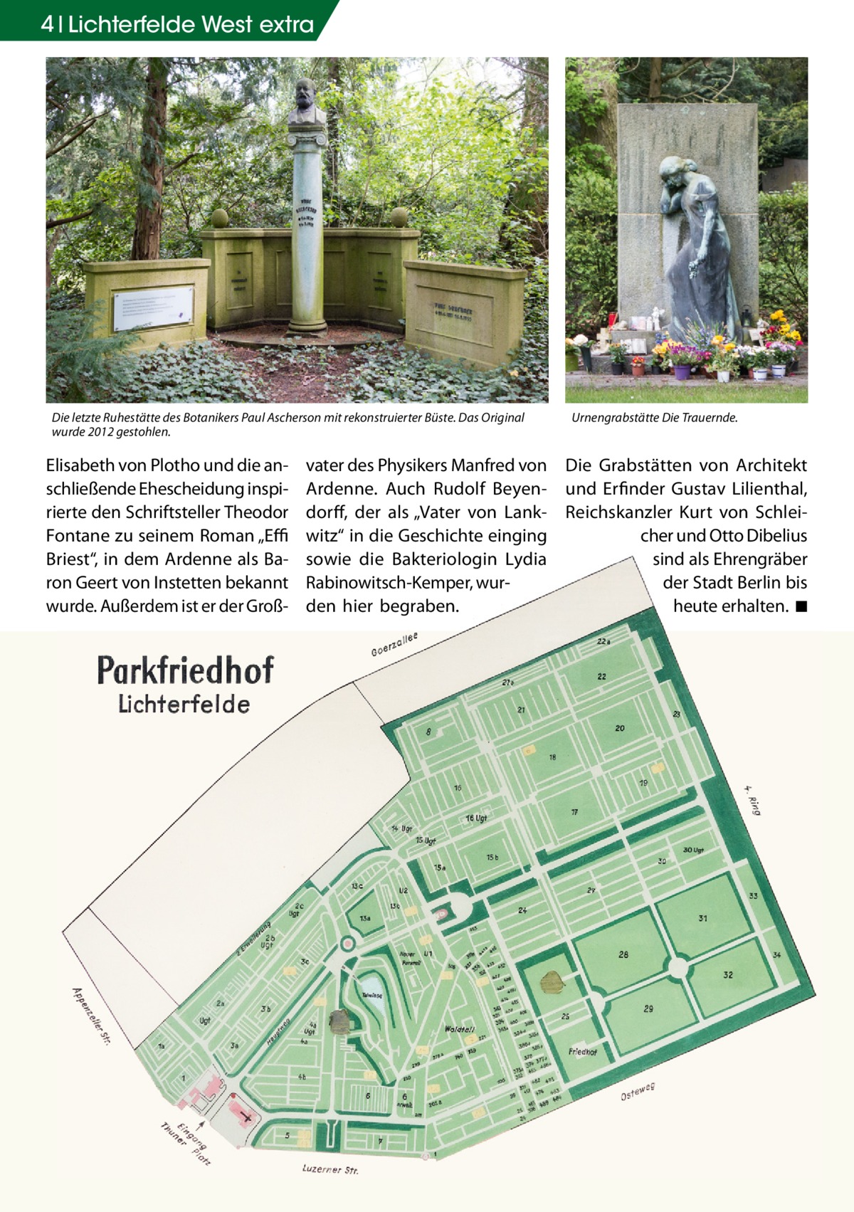 4 Lichterfelde West extra  Die letzte Ruhestätte des Botanikers Paul Ascherson mit rekonstruierter Büste. Das Original wurde 2012 gestohlen.  Elisabeth von Plotho und die anschließende Ehescheidung inspirierte den Schriftsteller Theodor Fontane zu seinem Roman „Effi Briest“, in dem Ardenne als Baron Geert von Instetten bekannt wurde. Außerdem ist er der Groß vater des Physikers Manfred von Ardenne. Auch Rudolf Beyendorff, der als „Vater von Lankwitz“ in die Geschichte einging sowie die Bakteriologin Lydia Rabinowitsch-Kemper, wurden hier begraben.  Urnengrabstätte Die Trauernde.  Die Grabstätten von Architekt und Erfinder Gustav Lilienthal, Reichskanzler Kurt von Schleicher und Otto Dibelius sind als Ehrengräber der Stadt Berlin bis heute erhalten. ◾