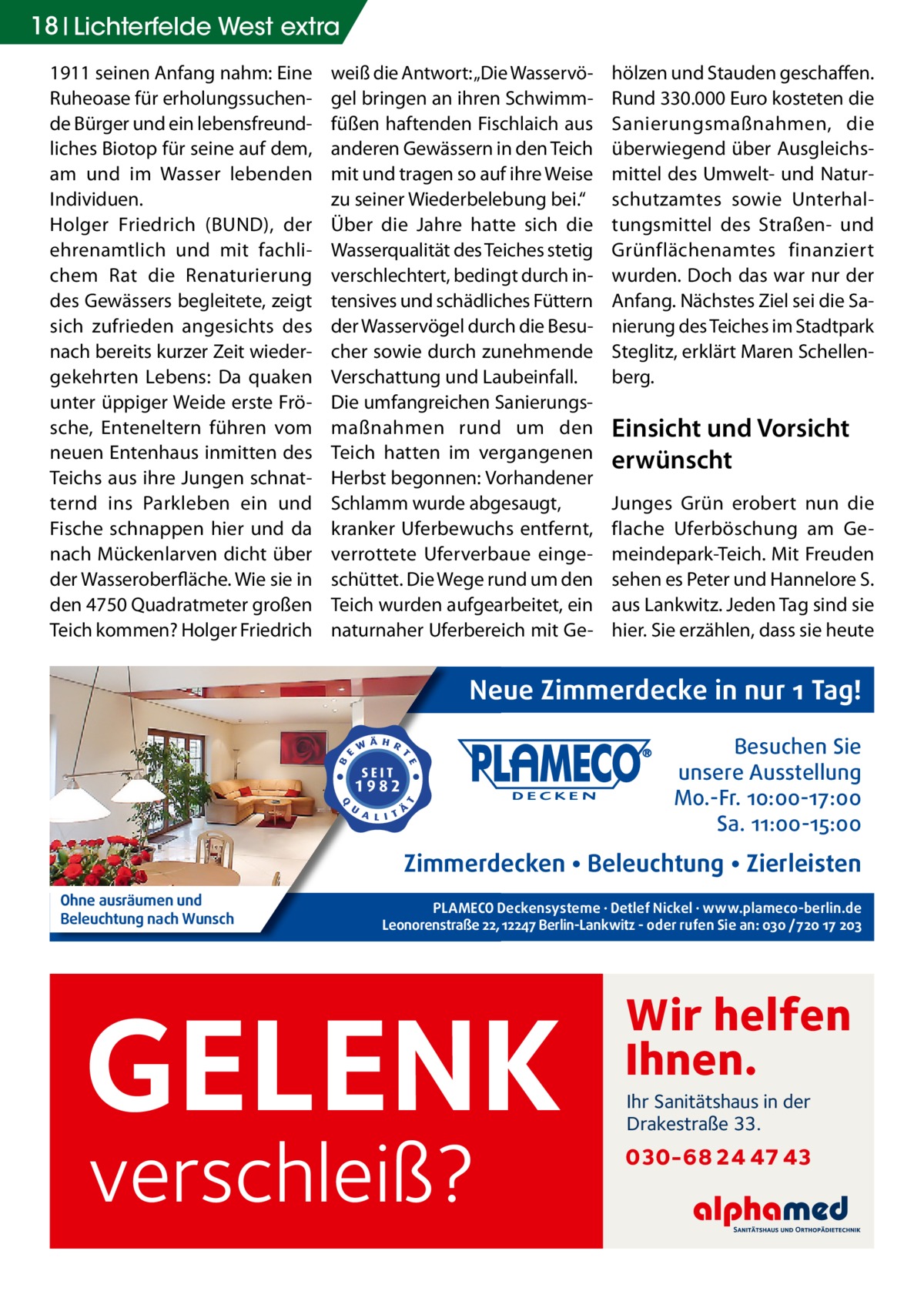 18 Lichterfelde West extra 1911 seinen Anfang nahm: Eine Ruheoase für erholungssuchende Bürger und ein lebensfreundliches Biotop für seine auf dem, am und im Wasser lebenden Individuen. Holger Friedrich (BUND), der ehrenamtlich und mit fachlichem Rat die Renaturierung des Gewässers begleitete, zeigt sich zufrieden angesichts des nach bereits kurzer Zeit wiedergekehrten Lebens: Da quaken unter üppiger Weide erste Frösche, Enteneltern führen vom neuen Entenhaus inmitten des Teichs aus ihre Jungen schnatternd ins Parkleben ein und Fische schnappen hier und da nach Mückenlarven dicht über der Wasseroberfläche. Wie sie in den 4750 Quadratmeter großen Teich kommen? Holger Friedrich  weiß die Antwort: „Die Wasservögel bringen an ihren Schwimmfüßen haftenden Fischlaich aus anderen Gewässern in den Teich mit und tragen so auf ihre Weise zu seiner Wiederbelebung bei.“ Über die Jahre hatte sich die Wasserqualität des Teiches stetig verschlechtert, bedingt durch intensives und schädliches Füttern der Wasservögel durch die Besucher sowie durch zunehmende Verschattung und Laubeinfall. Die umfangreichen Sanierungsmaßnahmen rund um den Teich hatten im vergangenen Herbst begonnen: Vorhandener Schlamm wurde abgesaugt, kranker Uferbewuchs entfernt, verrottete Uferverbaue eingeschüttet. Die Wege rund um den Teich wurden aufgearbeitet, ein naturnaher Uferbereich mit Ge hölzen und Stauden geschaffen. Rund 330.000 Euro kosteten die Sanierungsmaßnahmen, die überwiegend über Ausgleichsmittel des Umwelt- und Naturschutzamtes sowie Unterhaltungsmittel des Straßen- und Grünflächenamtes finanziert wurden. Doch das war nur der Anfang. Nächstes Ziel sei die Sanierung des Teiches im Stadtpark Steglitz, erklärt Maren Schellenberg.  Einsicht und Vorsicht erwünscht Junges Grün erobert nun die flache Uferböschung am Gemeindepark-Teich. Mit Freuden sehen es Peter und Hannelore S. aus Lankwitz. Jeden Tag sind sie hier. Sie erzählen, dass sie heute  Neue Zimmerdecke in nur 1 Tag! Besuchen Sie unsere Ausstellung Mo.-Fr. 10:00-17:00 Sa. 11:00-15:00  Zimmerdecken • Beleuchtung • Zierleisten Ohne ausräumen und Beleuchtung nach Wunsch  PLAMECO Deckensysteme ∙ Detlef Nickel ∙ www.plameco-berlin.de Leonorenstraße 22, 12247 Berlin-Lankwitz - oder rufen Sie an: 030 /720 17 203  GELENK verschleiß?  Wir helfen Ihnen. Ihr Sanitätshaus in der Drakestraße 33.  030-68 24 47 43
