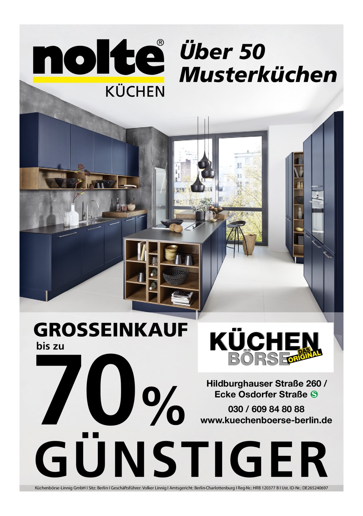 Über 50 Musterküchen  GROSSEINKAUF  70% bis zu  Hildburghauser Straße 260 / Ecke Osdorfer Straße � 030 / 609 84 80 88 www.kuechenboerse-berlin.de  GÜNSTIGER Küchenbörse-Linnig GmbH I Sitz: Berlin I Geschäftsführer: Volker Linnig I Amtsgericht: Berlin·Charlottenburg I Reg·Nr.: HRB 120377 B I Ust. ID-Nr.: DE265240697