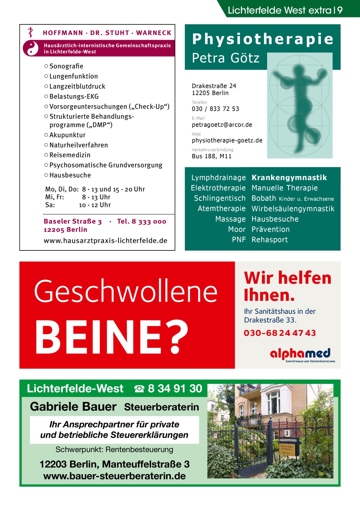 Lichterfelde West extra 9 HOF FM A NN · DR . S T UHT · WA RNECK Hausärztlich-internistische Gemeinschaftspraxis in Lichterfelde-West  ○ Sonografie ○ Lungenfunktion ○ Langzeitblutdruck ○ Belastungs-EKG ○ Vorsorgeuntersuchungen („Check-Up“) ○ Strukturierte Behandlungsprogramme („DMP“) ○ Akupunktur ○ Naturheilverfahren ○ Reisemedizin ○ Psychosomatische Grundversorgung ○ Hausbesuche Mo, Di, Do: 8 - 13 und 15 - 20 Uhr Mi, Fr: 8 - 13 Uhr Sa: 10 - 12 Uhr Baseler Straße 3 12205 Berlin  · Tel. 8 333 000  www.hausarztpraxis-lichterfelde.de  Physiotherapie Petra Götz Drakestraße 24 12205 Berlin Telefon  030 / 833 72 53 E-Mail  petragoetz@arcor.de Web  physiotherapie-goetz.de Verkehrsverbindung  Bus 188, M11  Lymphdrainage Elektrotherapie Schlingentisch Atemtherapie Massage Moor PNF  Geschwollene  BEINE?  Lichterfelde-West ☎ 8 34 91 30  Gabriele Bauer Steuerberaterin Ihr Ansprechpartner für private und betriebliche Steuererklärungen Schwerpunkt: Rentenbesteuerung  12203 Berlin, Manteuffelstraße 3 www.bauer-steuerberaterin.de  Krankengymnastik Manuelle Therapie Bobath Kinder u. Erwachsene Wirbelsäulengymnastik Hausbesuche Prävention Rehasport  Wir helfen Ihnen. Ihr Sanitätshaus in der Drakestraße 33.  030-68 24 47 43