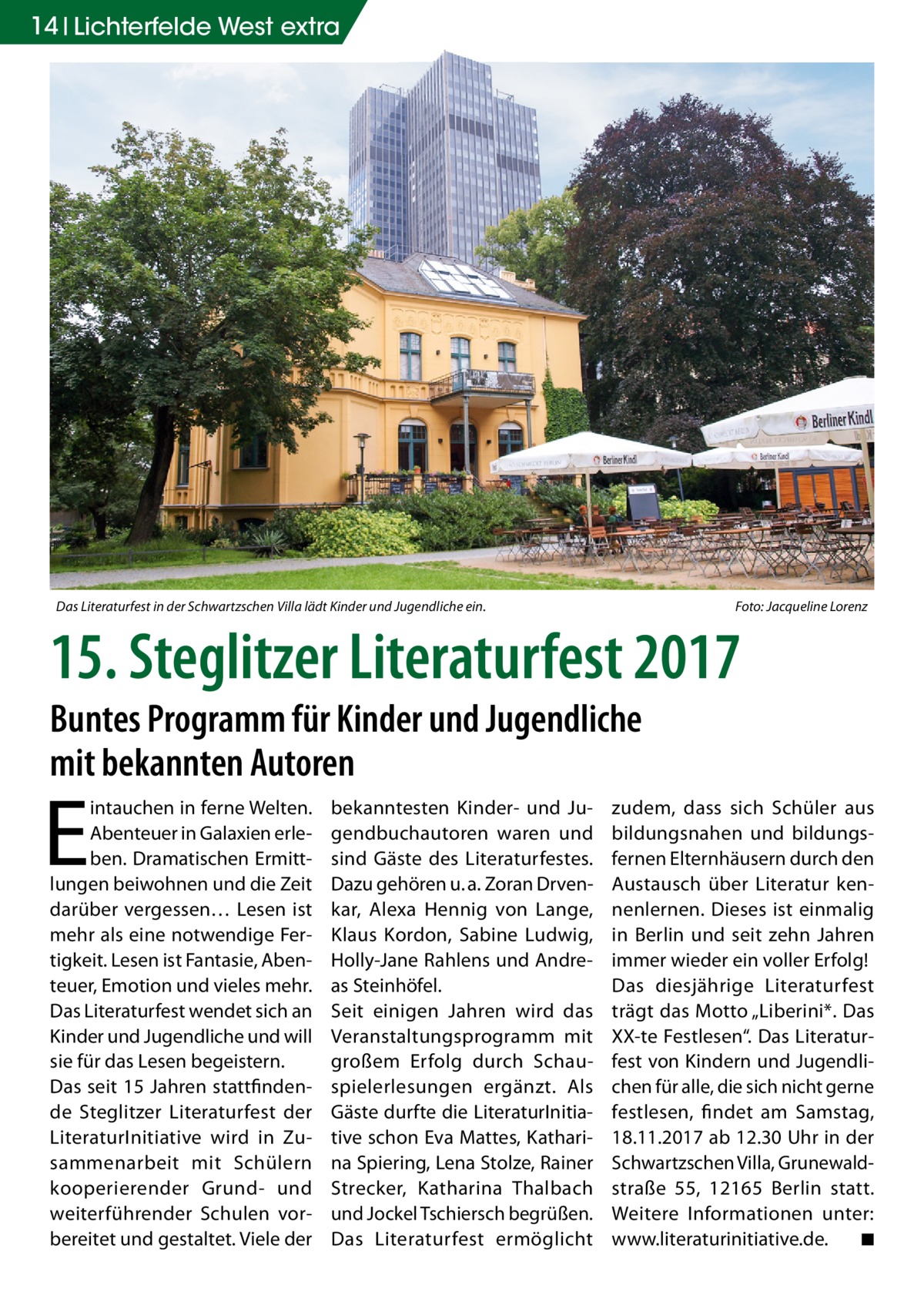 14 Lichterfelde West extra  Das Literaturfest in der Schwartzschen Villa lädt Kinder und Jugendliche ein.  Foto: Jacqueline Lorenz  15. Steglitzer Literaturfest 2017 Buntes Programm für Kinder und Jugendliche mit bekannten Autoren  E  intauchen in ferne Welten. Abenteuer in Galaxien erleben. Dramatischen Ermittlungen beiwohnen und die Zeit darüber vergessen… Lesen ist mehr als eine notwendige Fertigkeit. Lesen ist Fantasie, Abenteuer, Emotion und vieles mehr. Das Literaturfest wendet sich an Kinder und Jugendliche und will sie für das Lesen begeistern. Das seit 15 Jahren stattfindende Steglitzer Literaturfest der LiteraturInitiative wird in Zusammenarbeit mit Schülern kooperierender Grund- und weiterführender Schulen vorbereitet und gestaltet. Viele der  bekanntesten Kinder- und Jugendbuchautoren waren und sind Gäste des Literaturfestes. Dazu gehören u. a. Zoran Drvenkar, Alexa Hennig von Lange, Klaus Kordon, Sabine Ludwig, Holly-Jane Rahlens und Andreas Steinhöfel. Seit einigen Jahren wird das Veranstaltungsprogramm mit großem Erfolg durch Schauspielerlesungen ergänzt. Als Gäste durfte die LiteraturInitiative schon Eva Mattes, Katharina Spiering, Lena Stolze, Rainer Strecker, Katharina Thalbach und Jockel Tschiersch begrüßen. Das Literaturfest ermöglicht  zudem, dass sich Schüler aus bildungsnahen und bildungsfernen Elternhäusern durch den Austausch über Literatur kennenlernen. Dieses ist einmalig in Berlin und seit zehn Jahren immer wieder ein voller Erfolg! Das diesjährige Literaturfest trägt das Motto „Liberini*. Das XX-te Festlesen“. Das Literaturfest von Kindern und Jugendlichen für alle, die sich nicht gerne festlesen, findet am Samstag, 18.11.2017 ab 12.30 Uhr in der Schwartzschen Villa, Grunewaldstraße  55, 12165  Berlin statt. Weitere Informationen unter: www.literaturinitiative.de. ◾