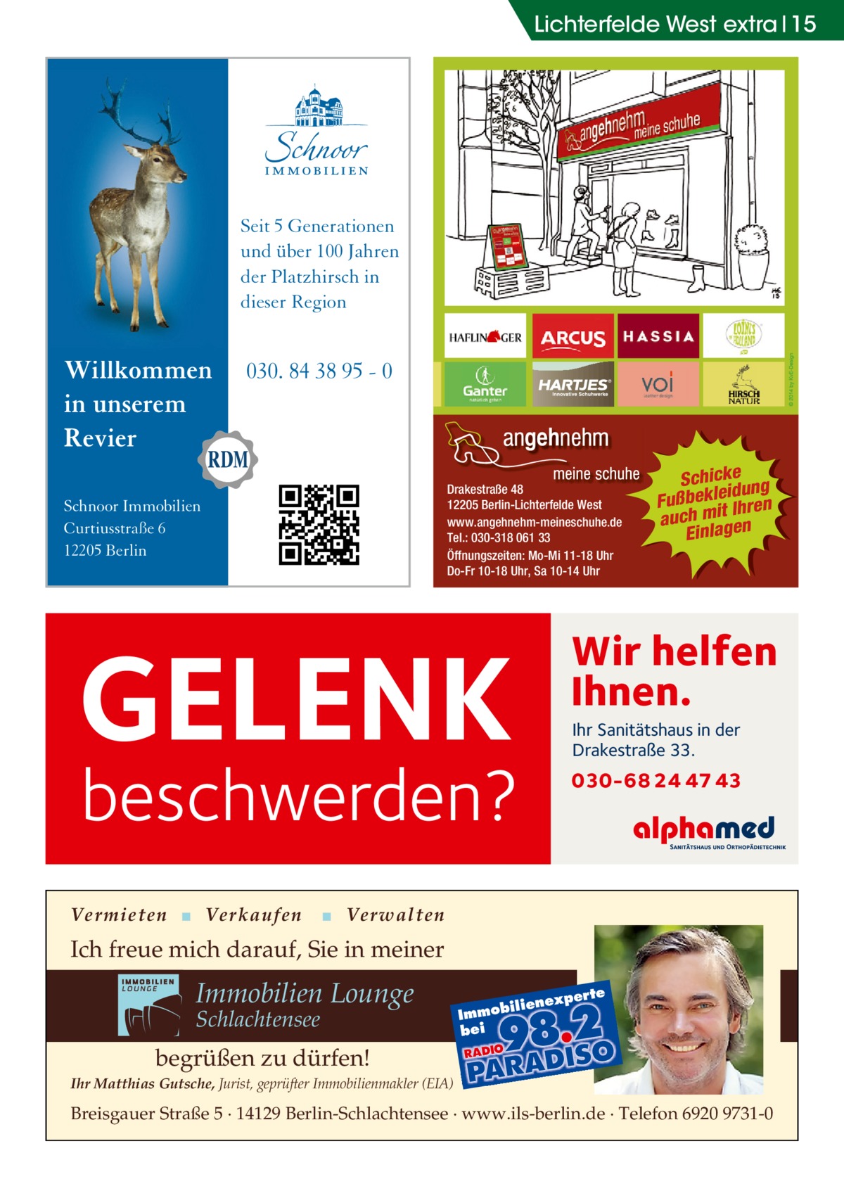 Lichterfelde West extra 15  Seit 5 Generationen und über 100 Jahren der Platzhirsch in dieser Region  Willkommen in unserem Revier  030. 84 38 95 - 0  Drakestraße 48 12205 Berlin-Lichterfelde West www.angehnehm-meineschuhe.de Tel.: 030-318 061 33 Öffnungszeiten: Mo-Mi 11-18 Uhr Do-Fr 10-18 Uhr, Sa 10-14 Uhr  Schnoor Immobilien Curtiusstraße 6 12205 Berlin  Wir helfen Ihnen.  GELENK  Ihr Sanitätshaus in der Drakestraße 33.  beschwerden?  Vermieten ▪ Verkaufen  Schickeung id ß u F bekle Ihren it m h auc Einlagen  030-68 24 47 43  ▪ Verwalten  Ich freue mich darauf, Sie in meiner  Immobilien Lounge Schlachtensee  xper te  iliene  Immob bei  begrüßen zu dürfen! Ihr Matthias Gutsche, Jurist, geprüfter Immobilienmakler (EIA)  Breisgauer Straße 5 · 14129 Berlin-Schlachtensee · www.ils-berlin.de · Telefon 6920 9731-0