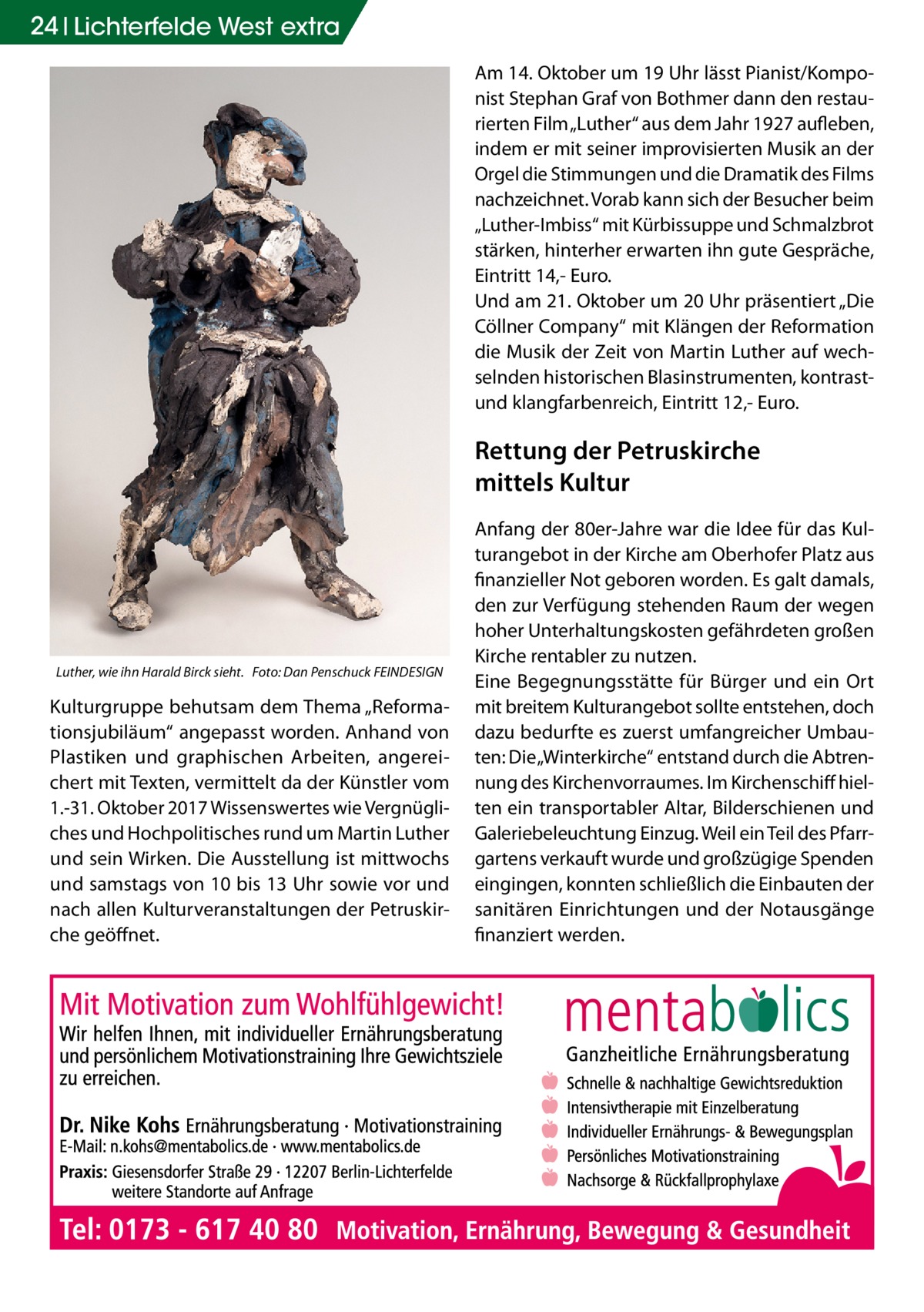 24 Lichterfelde Gesundheit West extra Am 14. Oktober um 19 Uhr lässt Pianist/Komponist Stephan Graf von Bothmer dann den restaurierten Film „Luther“ aus dem Jahr 1927 aufleben, indem er mit seiner improvisierten Musik an der Orgel die Stimmungen und die Dramatik des Films nachzeichnet. Vorab kann sich der Besucher beim „Luther-Imbiss“ mit Kürbissuppe und Schmalzbrot stärken, hinterher erwarten ihn gute Gespräche, Eintritt 14,- Euro. Und am 21. Oktober um 20 Uhr präsentiert „Die Cöllner Company“ mit Klängen der Reformation die Musik der Zeit von Martin Luther auf wechselnden historischen Blasinstrumenten, kontrastund klangfarbenreich, Eintritt 12,- Euro.  Rettung der Petruskirche mittels Kultur  Luther, wie ihn Harald Birck sieht.� Foto: Dan Penschuck FEINDESIGN  Kulturgruppe behutsam dem Thema „Reformationsjubiläum“ angepasst worden. Anhand von Plastiken und graphischen Arbeiten, angereichert mit Texten, vermittelt da der Künstler vom 1.-31. Oktober 2017 Wissenswertes wie Vergnügliches und Hochpolitisches rund um Martin Luther und sein Wirken. Die Ausstellung ist mittwochs und samstags von 10 bis 13 Uhr sowie vor und nach allen Kulturveranstaltungen der Petruskirche geöffnet.  Anfang der 80er-Jahre war die Idee für das Kulturangebot in der Kirche am Oberhofer Platz aus finanzieller Not geboren worden. Es galt damals, den zur Verfügung stehenden Raum der wegen hoher Unterhaltungskosten gefährdeten großen Kirche rentabler zu nutzen. Eine Begegnungsstätte für Bürger und ein Ort mit breitem Kulturangebot sollte entstehen, doch dazu bedurfte es zuerst umfangreicher Umbauten: Die „Winterkirche“ entstand durch die Abtrennung des Kirchenvorraumes. Im Kirchenschiff hielten ein transportabler Altar, Bilderschienen und Galeriebeleuchtung Einzug. Weil ein Teil des Pfarrgartens verkauft wurde und großzügige Spenden eingingen, konnten schließlich die Einbauten der sanitären Einrichtungen und der Notausgänge finanziert werden.