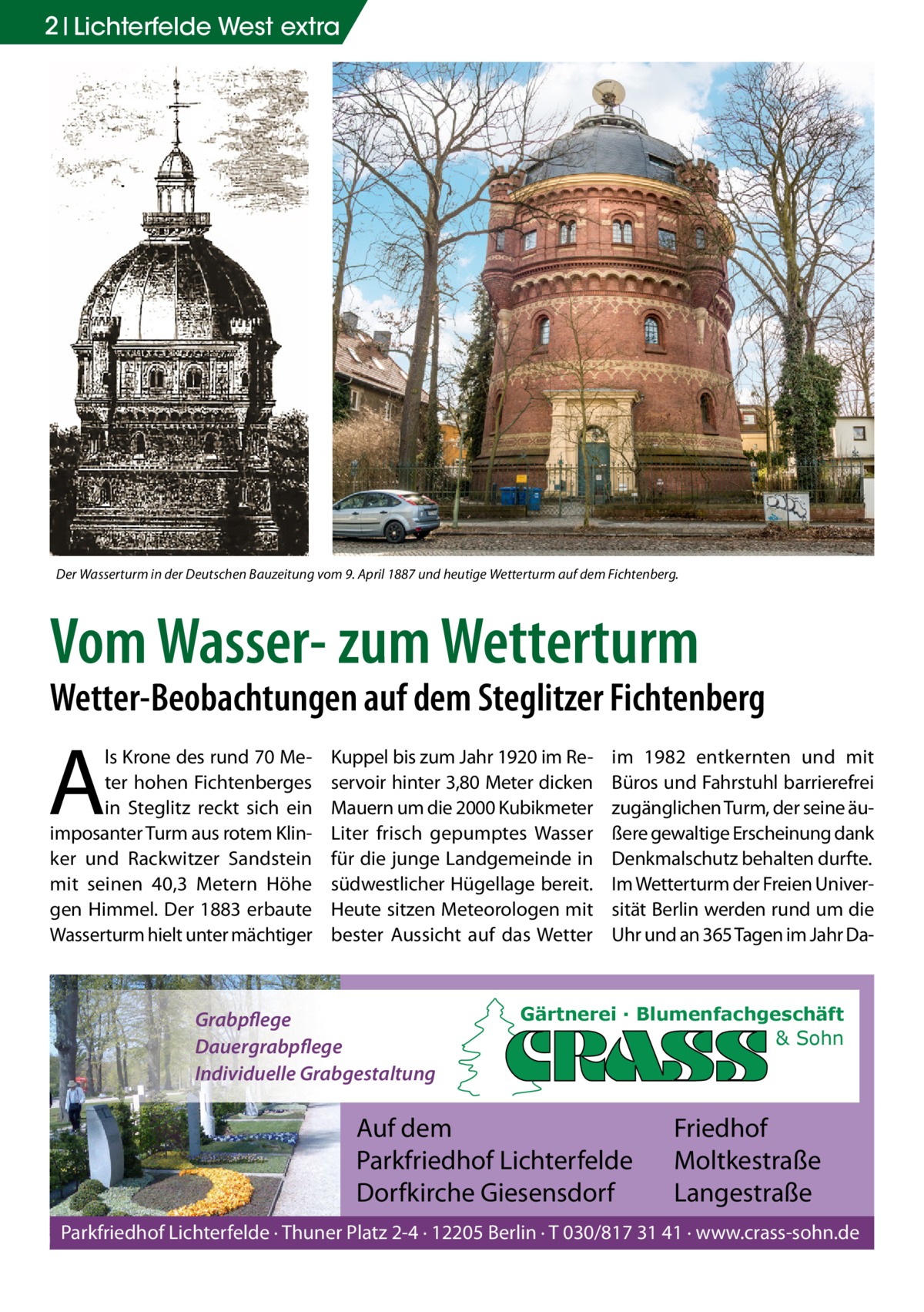 2 Lichterfelde West extra  Der Wasserturm in der Deutschen Bauzeitung vom 9. April 1887 und heutige Wetterturm auf dem Fichtenberg.  Vom Wasser- zum Wetterturm  Wetter-Beobachtungen auf dem Steglitzer Fichtenberg  A  ls Krone des rund 70 Meter hohen Fichtenberges in Steglitz reckt sich ein imposanter Turm aus rotem Klinker und Rackwitzer Sandstein mit seinen 40,3  Metern Höhe gen Himmel. Der 1883 erbaute Wasserturm hielt unter mächtiger  Kuppel bis zum Jahr 1920 im Reservoir hinter 3,80 Meter dicken Mauern um die 2000 Kubikmeter Liter frisch gepumptes Wasser für die junge Landgemeinde in südwestlicher Hügellage bereit. Heute sitzen Meteorologen mit bester Aussicht auf das Wetter  Grabpflege Dauergrabpflege Individuelle Grabgestaltung  im 1982 entkernten und mit Büros und Fahrstuhl barrierefrei zugänglichen Turm, der seine äußere gewaltige Erscheinung dank Denkmalschutz behalten durfte. Im Wetterturm der Freien Universität Berlin werden rund um die Uhr und an 365 Tagen im Jahr Da Gärtnerei · Blumenfachgeschäft & Sohn  Auf dem Parkfriedhof Lichterfelde Dorfkirche Giesensdorf  Friedhof Moltkestraße Langestraße  Parkfriedhof Lichterfelde · Thuner Platz 2-4 · 12205 Berlin · T 030/817 31 41 · www.crass-sohn.de