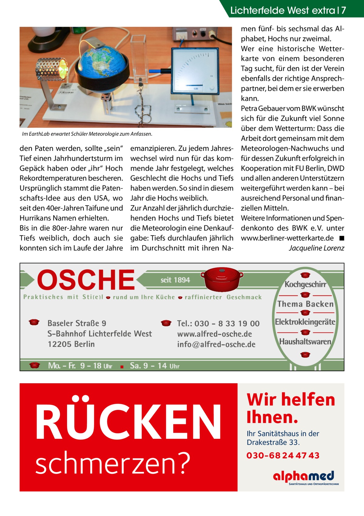 Lichterfelde West extra 7  Im EarthLab erwartet Schüler Meteorologie zum Anfassen.  den Paten werden, sollte „sein“ Tief einen Jahrhundertsturm im Gepäck haben oder „ihr“ Hoch Rekordtemperaturen bescheren. Ursprünglich stammt die Patenschafts-Idee aus den USA, wo seit den 40er-Jahren Taifune und Hurrikans Namen erhielten. Bis in die 80er-Jahre waren nur Tiefs weiblich, doch auch sie konnten sich im Laufe der Jahre  emanzipieren. Zu jedem Jahreswechsel wird nun für das kommende Jahr festgelegt, welches Geschlecht die Hochs und Tiefs haben werden. So sind in diesem Jahr die Hochs weiblich. Zur Anzahl der jährlich durchziehenden Hochs und Tiefs bietet die Meteorologin eine Denkaufgabe: Tiefs durchlaufen jährlich im Durchschnitt mit ihren Na Baseler Straße 9 S-Bahnhof Lichterfelde West 12205 Berlin  men fünf- bis sechsmal das Alphabet, Hochs nur zweimal. Wer eine historische Wetterkarte von einem besonderen Tag sucht, für den ist der Verein ebenfalls der richtige Ansprechpartner, bei dem er sie erwerben kann. Petra Gebauer vom BWK wünscht sich für die Zukunft viel Sonne über dem Wetterturm: Dass die Arbeit dort gemeinsam mit dem Meteorologen-Nachwuchs und für dessen Zukunft erfolgreich in Kooperation mit FU Berlin, DWD und allen anderen Unterstützern weitergeführt werden kann – bei ausreichend Personal und finanziellen Mitteln. Weitere Informationen und Spendenkonto des BWK e. V. unter www.berliner-wetterkarte.de� ◾ � Jacqueline Lorenz  Tel.: 030 - 8 33 19 00 www.alfred-osche.de info@alfred-osche.de  RÜCKEN schmerzen?  Wir helfen Ihnen. Ihr Sanitätshaus in der Drakestraße 33.  030-68 24 47 43