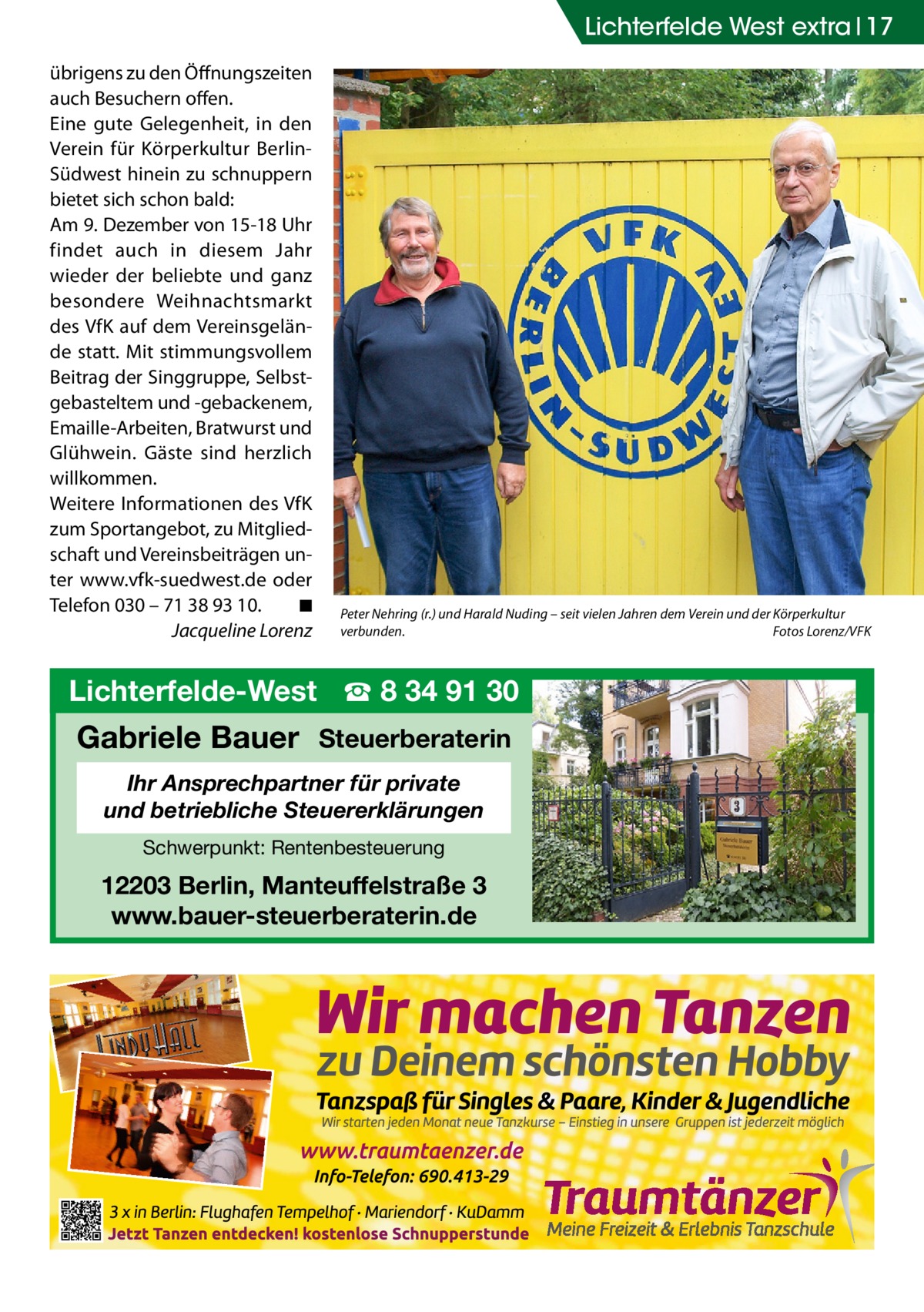 Lichterfelde West extra 17 übrigens zu den Öffnungszeiten auch Besuchern offen. Eine gute Gelegenheit, in den Verein für Körperkultur BerlinSüdwest hinein zu schnuppern bietet sich schon bald: Am 9. Dezember von 15-18 Uhr findet auch in diesem Jahr wieder der beliebte und ganz besondere Weihnachtsmarkt des VfK auf dem Vereinsgelände statt. Mit stimmungsvollem Beitrag der Singgruppe, Selbstgebasteltem und -gebackenem, Emaille-Arbeiten, Bratwurst und Glühwein. Gäste sind herzlich willkommen. Weitere Informationen des VfK zum Sportangebot, zu Mitgliedschaft und Vereinsbeiträgen unter www.vfk-suedwest.de oder Telefon 030 – 71 38 93 10.� ◾ � Jacqueline Lorenz  Peter Nehring (r.) und Harald Nuding – seit vielen Jahren dem Verein und der Körperkultur verbunden.� Fotos Lorenz/VFK  Lichterfelde-West ☎ 8 34 91 30  Gabriele Bauer Steuerberaterin Ihr Ansprechpartner für private und betriebliche Steuererklärungen Schwerpunkt: Rentenbesteuerung  12203 Berlin, Manteuffelstraße 3 www.bauer-steuerberaterin.de