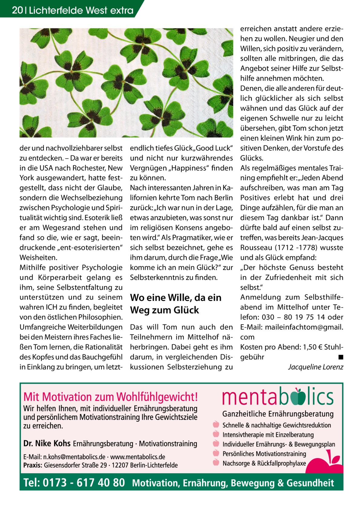 20 Lichterfelde Gesundheit West extra  der und nachvollziehbarer selbst zu entdecken. – Da war er bereits in die USA nach Rochester, New York ausgewandert, hatte festgestellt, dass nicht der Glaube, sondern die Wechselbeziehung zwischen Psychologie und Spiritualität wichtig sind. Esoterik ließ er am Wegesrand stehen und fand so die, wie er sagt, beeindruckende „ent-esoterisierten“ Weisheiten. Mithilfe positiver Psychologie und Körperarbeit gelang es ihm, seine Selbstentfaltung zu unterstützen und zu seinem wahren ICH zu finden, begleitet von den östlichen Philosophien. Umfangreiche Weiterbildungen bei den Meistern ihres Faches ließen Tom lernen, die Rationalität des Kopfes und das Bauchgefühl in Einklang zu bringen, um letzt endlich tiefes Glück „Good Luck“ und nicht nur kurzwährendes Vergnügen „Happiness“ finden zu können. Nach interessanten Jahren in Kalifornien kehrte Tom nach Berlin zurück: „Ich war nun in der Lage, etwas anzubieten, was sonst nur im religiösen Konsens angeboten wird.“ Als Pragmatiker, wie er sich selbst bezeichnet, gehe es ihm darum, durch die Frage „Wie komme ich an mein Glück?“ zur Selbsterkenntnis zu finden.  Wo eine Wille, da ein Weg zum Glück Das will Tom nun auch den Teilnehmern im Mittelhof näherbringen. Dabei geht es ihm darum, in vergleichenden Diskussionen Selbsterziehung zu  erreichen anstatt andere erziehen zu wollen. Neugier und den Willen, sich positiv zu verändern, sollten alle mitbringen, die das Angebot seiner Hilfe zur Selbsthilfe annehmen möchten. Denen, die alle anderen für deutlich glücklicher als sich selbst wähnen und das Glück auf der eigenen Schwelle nur zu leicht übersehen, gibt Tom schon jetzt einen kleinen Wink hin zum positiven Denken, der Vorstufe des Glücks. Als regelmäßiges mentales Training empfiehlt er: „Jeden Abend aufschreiben, was man am Tag Positives erlebt hat und drei Dinge aufzählen, für die man an diesem Tag dankbar ist.“ Dann dürfte bald auf einen selbst zutreffen, was bereits Jean-Jacques Rousseau (1712 -1778) wusste und als Glück empfand: „Der höchste Genuss besteht in der Zufriedenheit mit sich selbst.“ Anmeldung zum Selbsthilfeabend im Mittelhof unter Telefon: 030  – 80  19  75  14 oder E-Mail: maileinfachtom@gmail. com Kosten pro Abend: 1,50 € Stuhlgebühr� ◾ � Jacqueline Lorenz
