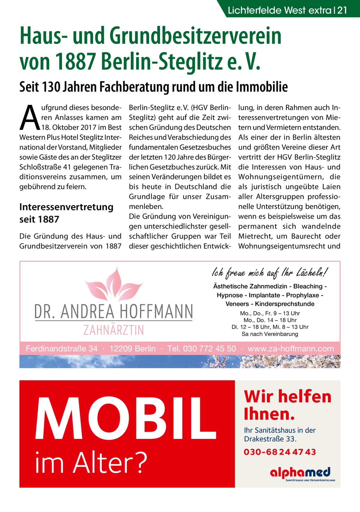 LichterfeldeGesundheit West extra 21  Haus- und Grundbesitzerverein von 1887 Berlin-Steglitz e. V. Seit 130 Jahren Fachberatung rund um die Immobilie  A  ufgrund dieses besonderen Anlasses kamen am 18. Oktober 2017 im Best Western Plus Hotel Steglitz International der Vorstand, Mitglieder sowie Gäste des an der Steglitzer Schloßstraße 41 gelegenen Traditionsvereins zusammen, um gebührend zu feiern.  Berlin-Steglitz e. V. (HGV BerlinSteglitz) geht auf die Zeit zwischen Gründung des Deutschen Reiches und Verabschiedung des fundamentalen Gesetzesbuches der letzten 120 Jahre des Bürgerlichen Gesetzbuches zurück. Mit seinen Veränderungen bildet es bis heute in Deutschland die Grundlage für unser ZusamInteressenvertretung menleben. Die Gründung von Vereinigunseit 1887 gen unterschiedlichster gesellDie Gründung des Haus- und schaftlicher Gruppen war Teil Grundbesitzerverein von 1887 dieser geschichtlichen Entwick lung, in deren Rahmen auch Interessenvertretungen von Mietern und Vermietern entstanden. Als einer der in Berlin ältesten und größten Vereine dieser Art vertritt der HGV Berlin-Steglitz die Interessen von Haus- und Wohnungseigentümern, die als juristisch ungeübte Laien aller Altersgruppen professionelle Unterstützung benötigen, wenn es beispielsweise um das permanent sich wandelnde Mietrecht, um Baurecht oder Wohnungseigentumsrecht und  Ich freue mich auf Ihr Lächeln! Ästhetische Zahnmedizin - Bleaching Hypnose - Implantate - Prophylaxe Veneers - Kindersprechstunde Mo., Do., Fr. 9 – 13 Uhr Mo., Do. 14 – 18 Uhr Di. 12 – 18 Uhr, Mi. 8 – 13 Uhr Sa nach Vereinbarung  Ferdinandstraße 34 · 12209 Berlin · Tel. 030 772 45 50 · www.za-hoffmann.com  MOBIL im Alter?  Wir helfen Ihnen. Ihr Sanitätshaus in der Drakestraße 33.  030-68 24 47 43