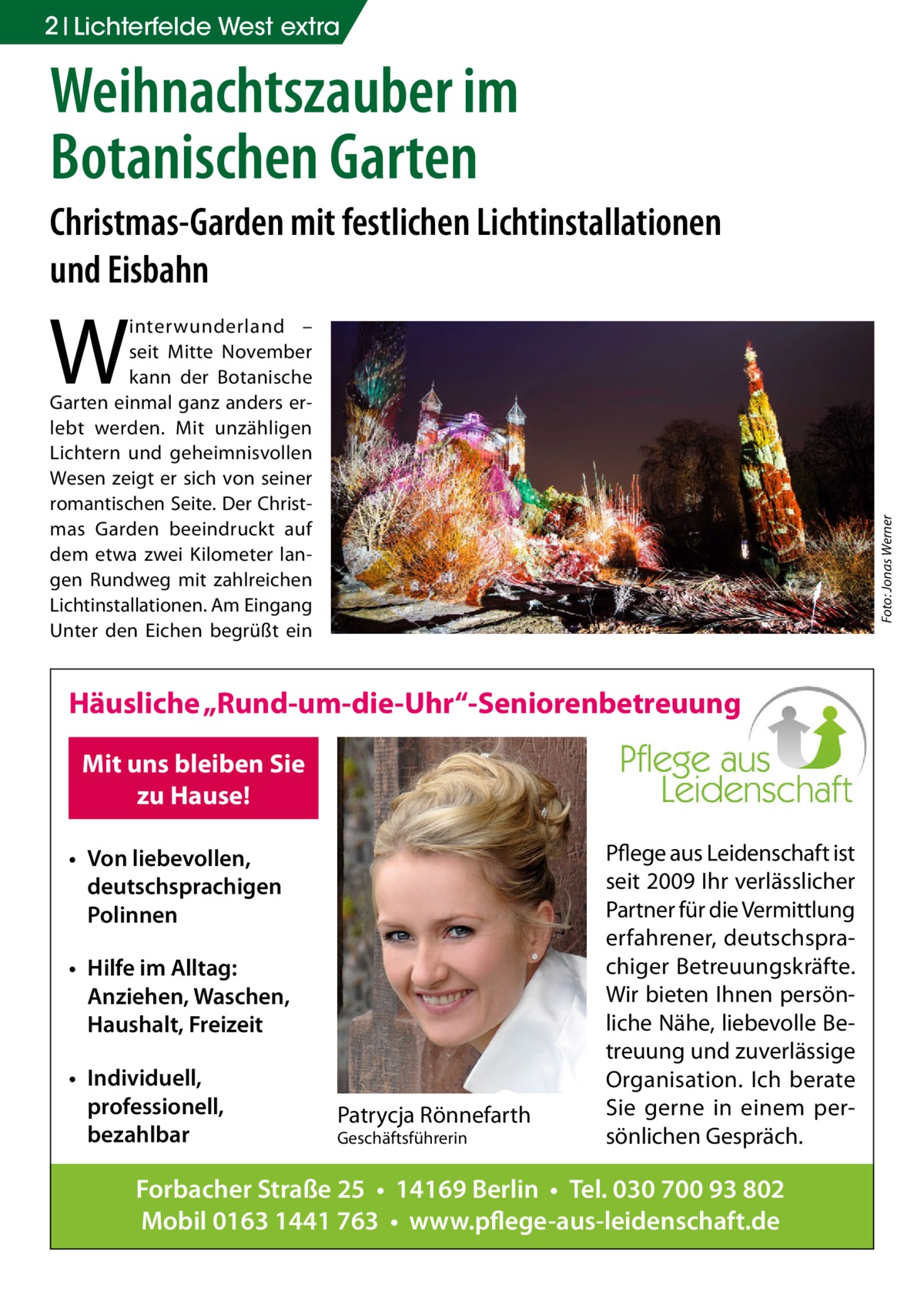 2 Lichterfelde West extra  Weihnachtszauber im Botanischen Garten Christmas-Garden mit festlichen Lichtinstallationen und Eisbahn  W  Foto: Jonas Werner  interwunderland – seit Mitte November kann der Botanische Garten einmal ganz anders erlebt werden. Mit unzähligen Lichtern und geheimnisvollen Wesen zeigt er sich von seiner romantischen Seite. Der Christmas Garden beeindruckt auf dem etwa zwei Kilometer langen Rundweg mit zahlreichen Lichtinstallationen. Am Eingang Unter den Eichen begrüßt ein  Häusliche „Rund-um-die-Uhr“-Seniorenbetreuung Mit uns bleiben Sie zu Hause! • Von liebevollen, deutschsprachigen Polinnen • Hilfe im Alltag: Anziehen, Waschen, Haushalt, Freizeit • Individuell, professionell, bezahlbar  Patrycja Rönnefarth Geschäftsführerin  Pflege aus Leidenschaft ist seit 2009 Ihr verlässlicher Partner für die Vermittlung erfahrener, deutschsprachiger Betreuungskräfte. Wir bieten Ihnen persönliche Nähe, liebevolle Betreuung und zuverlässige Organisation. Ich berate Sie gerne in einem persönlichen Gespräch.  Forbacher Straße 25 • 14169 Berlin • Tel. 030 700 93 802 Mobil 0163 1441 763 • www.pflege-aus-leidenschaft.de