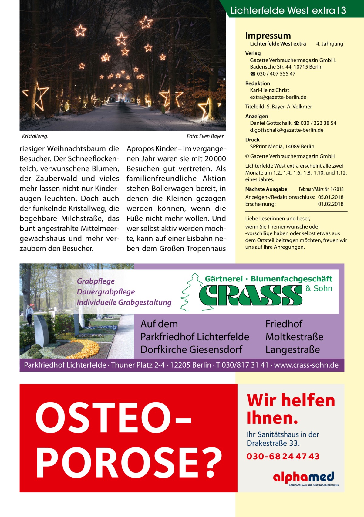 Lichterfelde West extra 3 Impressum  Lichterfelde West extra	  4. Jahrgang  Verlag Gazette Verbrauchermagazin GmbH, Badensche Str. 44, 10715 Berlin ☎ 030 / 407 555 47 Redaktion Karl-Heinz Christ extra@gazette-berlin.de Titelbild: S. Bayer, A. Volkmer  Kristallweg.�  Foto: Sven Bayer  riesiger Weihnachtsbaum die Besucher. Der Schneeflockenteich, verwunschene Blumen, der Zauberwald und vieles mehr lassen nicht nur Kinderaugen leuchten. Doch auch der funkelnde Kristallweg, die begehbare Milchstraße, das bunt angestrahlte Mittelmeergewächshaus und mehr verzaubern den Besucher.  Apropos Kinder – im vergangenen Jahr waren sie mit 20 000 Besuchen gut vertreten. Als familienfreundliche Aktion stehen Bollerwagen bereit, in denen die Kleinen gezogen werden können, wenn die Füße nicht mehr wollen. Und wer selbst aktiv werden möchte, kann auf einer Eisbahn neben dem Großen Tropenhaus  Grabpflege Dauergrabpflege Individuelle Grabgestaltung  Anzeigen Daniel Gottschalk, ☎ 030 / 323 38 54 d.gottschalk@gazette-berlin.de Druck SPPrint Media, 14089 Berlin © Gazette Verbrauchermagazin GmbH Lichterfelde West extra erscheint alle zwei Monate am 1.2., 1.4., 1.6., 1.8., 1.10. und 1.12. eines Jahres. Nächste Ausgabe 	 Februar/März Nr. 1/2018 Anzeigen-/Redaktionsschluss:	05.01.2018 Erscheinung:	01.02.2018 Liebe Leserinnen und Leser, wenn Sie Themen­wünsche oder -vorschläge haben oder selbst etwas aus dem Ortsteil beitragen möchten, freuen wir uns auf Ihre Anregungen.  Gärtnerei · Blumenfachgeschäft & Sohn  Auf dem Parkfriedhof Lichterfelde Dorfkirche Giesensdorf  Friedhof Moltkestraße Langestraße  Parkfriedhof Lichterfelde · Thuner Platz 2-4 · 12205 Berlin · T 030/817 31 41 · www.crass-sohn.de  OSTEOPOROSE?  Wir helfen Ihnen. Ihr Sanitätshaus in der Drakestraße 33.  030-68 24 47 43