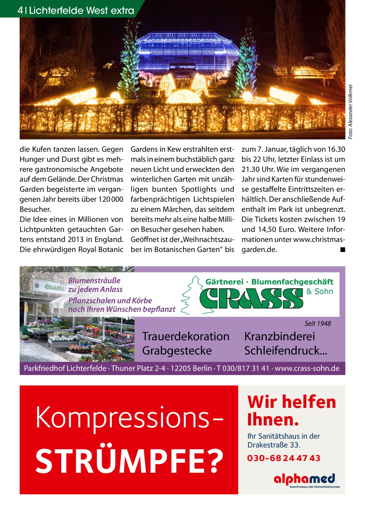 Foto: Alexander Volkmer  4 Lichterfelde West extra  die Kufen tanzen lassen. Gegen Hunger und Durst gibt es mehrere gastronomische Angebote auf dem Gelände. Der Christmas Garden begeisterte im vergangenen Jahr bereits über 120 000 Besucher. Die Idee eines in Millionen von Lichtpunkten getauchten Gartens entstand 2013 in England. Die ehrwürdigen Royal Botanic  Gardens in Kew erstrahlten erstmals in einem buchstäblich ganz neuen Licht und erweckten den winterlichen Garten mit unzähligen bunten Spotlights und farbenprächtigen Lichtspielen zu einem Märchen, das seitdem bereits mehr als eine halbe Million Besucher gesehen haben. Geöffnet ist der „Weihnachtszauber im Botanischen Garten“ bis  Blumensträuße zu jedem Anlass Pflanzschalen und Körbe nach Ihren Wünschen bepflanzt  zum 7. Januar, täglich von 16.30 bis 22 Uhr, letzter Einlass ist um 21.30 Uhr. Wie im vergangenen Jahr sind Karten für stundenweise gestaffelte Eintrittszeiten erhältlich. Der anschließende Aufenthalt im Park ist unbegrenzt. Die Tickets kosten zwischen 19 und 14,50  Euro. Weitere Informationen unter www.­christmasgarden.de. � ◾  Gärtnerei · Blumenfachgeschäft & Sohn  Seit 1948  Trauerdekoration Grabgestecke  Kranzbinderei Schleifendruck...  Parkfriedhof Lichterfelde · Thuner Platz 2-4 · 12205 Berlin · T 030/817 31 41 · www.crass-sohn.de  Kompressions STRÜMPFE?  Wir helfen Ihnen. Ihr Sanitätshaus in der Drakestraße 33.  030-68 24 47 43