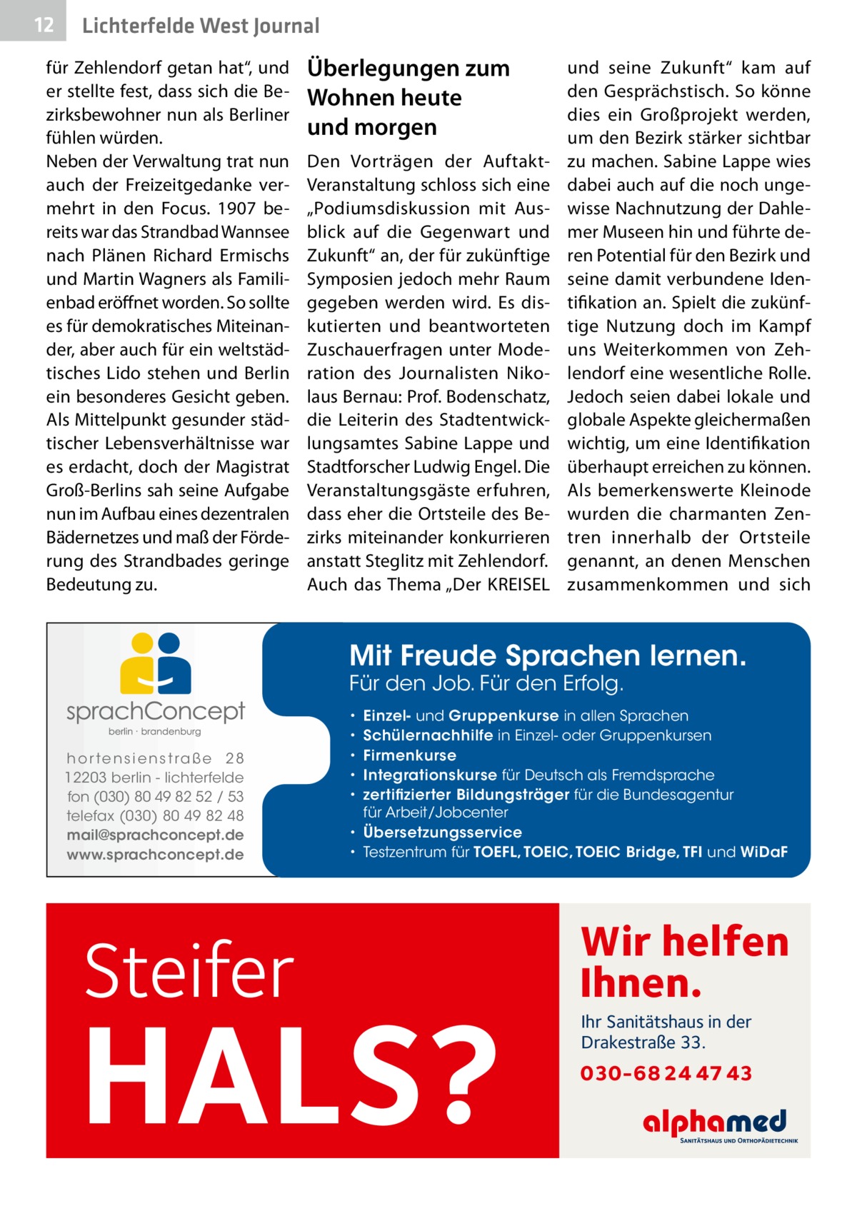 12  Lichterfelde West Journal  für Zehlendorf getan hat“, und er stellte fest, dass sich die Bezirksbewohner nun als Berliner fühlen würden. Neben der Verwaltung trat nun auch der Freizeitgedanke vermehrt in den Focus. 1907 bereits war das Strandbad Wannsee nach Plänen Richard Ermischs und Martin Wagners als Familienbad eröffnet worden. So sollte es für demokratisches Miteinander, aber auch für ein weltstädtisches Lido stehen und Berlin ein besonderes Gesicht geben. Als Mittelpunkt gesunder städtischer Lebensverhältnisse war es erdacht, doch der Magistrat Groß-Berlins sah seine Aufgabe nun im Aufbau eines dezentralen Bädernetzes und maß der Förderung des Strandbades geringe Bedeutung zu.  Überlegungen zum Wohnen heute und morgen Den Vorträgen der AuftaktVeranstaltung schloss sich eine „Podiumsdiskussion mit Ausblick auf die Gegenwart und Zukunft“ an, der für zukünftige Symposien jedoch mehr Raum gegeben werden wird. Es diskutierten und beantworteten Zuschauerfragen unter Moderation des Journalisten Nikolaus Bernau: Prof. Bodenschatz, die Leiterin des Stadtentwicklungsamtes Sabine Lappe und Stadtforscher Ludwig Engel. Die Veranstaltungsgäste erfuhren, dass eher die Ortsteile des Bezirks miteinander konkurrieren anstatt Steglitz mit Zehlendorf. Auch das Thema „Der KREISEL  und seine Zukunft“ kam auf den Gesprächstisch. So könne dies ein Großprojekt werden, um den Bezirk stärker sichtbar zu machen. Sabine Lappe wies dabei auch auf die noch ungewisse Nachnutzung der Dahlemer Museen hin und führte deren Potential für den Bezirk und seine damit verbundene Identifikation an. Spielt die zukünftige Nutzung doch im Kampf uns Weiterkommen von Zehlendorf eine wesentliche Rolle. Jedoch seien dabei lokale und globale Aspekte gleichermaßen wichtig, um eine Identifikation überhaupt erreichen zu können. Als bemerkenswerte Kleinode wurden die charmanten Zentren innerhalb der Ortsteile genannt, an denen Menschen zusammenkommen und sich  Mit Freude Sprachen lernen. Für den Job. Für den Erfolg.  h o r te n s i e n s t ra ß e 2 8 12203 berlin - lichterfelde fon (030) 80 49 82 52 / 53 telefax (030) 80 49 82 48 mail@sprachconcept.de www.sprachconcept.de  Steifer  Einzel- und Gruppenkurse in allen Sprachen Schülernachhilfe in Einzel- oder Gruppenkursen Firmenkurse Integrationskurse für Deutsch als Fremdsprache zertifizierter Bildungsträger für die Bundesagentur für Arbeit/Jobcenter • Übersetzungsservice • Testzentrum für TOEFL, TOEIC, TOEIC Bridge, TFI und WiDaF • • • • •  HALS?  Wir helfen Ihnen. Ihr Sanitätshaus in der Drakestraße 33.  030-68 24 47 43