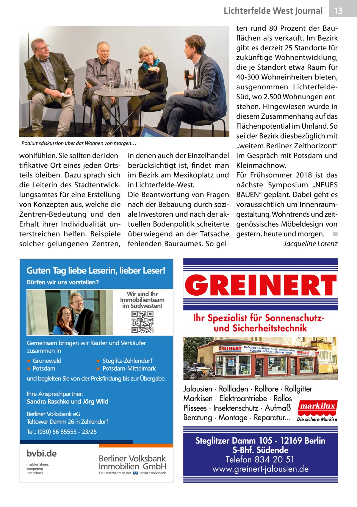 Lichterfelde West Journal  Podiumsdiskussion über das Wohnen von morgen…  wohlfühlen. Sie sollten der identifikative Ort eines jeden Ortsteils bleiben. Dazu sprach sich die Leiterin des Stadtentwicklungsamtes für eine Erstellung von Konzepten aus, welche die Zentren-Bedeutung und den Erhalt ihrer Individualität unterstreichen helfen. Beispiele solcher gelungenen Zentren,  in denen auch der Einzelhandel berücksichtigt ist, findet man im Bezirk am Mexikoplatz und in Lichterfelde-West. Die Beantwortung von Fragen nach der Bebauung durch soziale Investoren und nach der aktuellen Bodenpolitik scheiterte überwiegend an der Tatsache fehlenden Bauraumes. So gel 13 13  ten rund 80  Prozent der Bauflächen als verkauft. Im Bezirk gibt es derzeit 25 Standorte für zukünftige Wohnentwicklung, die je Standort etwa Raum für 40-300 Wohneinheiten bieten, ausgenommen LichterfeldeSüd, wo 2.500 Wohnungen entstehen. Hingewiesen wurde in diesem Zusammenhang auf das Flächenpotential im Umland. So sei der Bezirk diesbezüglich mit „weitem Berliner Zeithorizont“ im Gespräch mit Potsdam und Kleinmachnow. Für Frühsommer 2018 ist das nächste Symposium „NEUES BAUEN“ geplant. Dabei geht es voraussichtlich um Innenraumgestaltung, Wohntrends und zeitgenössisches Möbeldesign von gestern, heute und morgen.� ◾ � Jacqueline Lorenz  GREINERT Ihr Spezialist für Sonnenschutzund Sicherheitstechnik  Jalousien · Rollladen · Rolltore · Rollgitter Markisen · Elektroantriebe · Rollos Plissees · Insektenschutz · Aufmaß Beratung · Montage · Reparatur... Die sichere Markise  Steglitzer Damm 105 · 12169 Berlin S-Bhf. Südende Telefon 834 20 51 www.greinert-jalousien.de