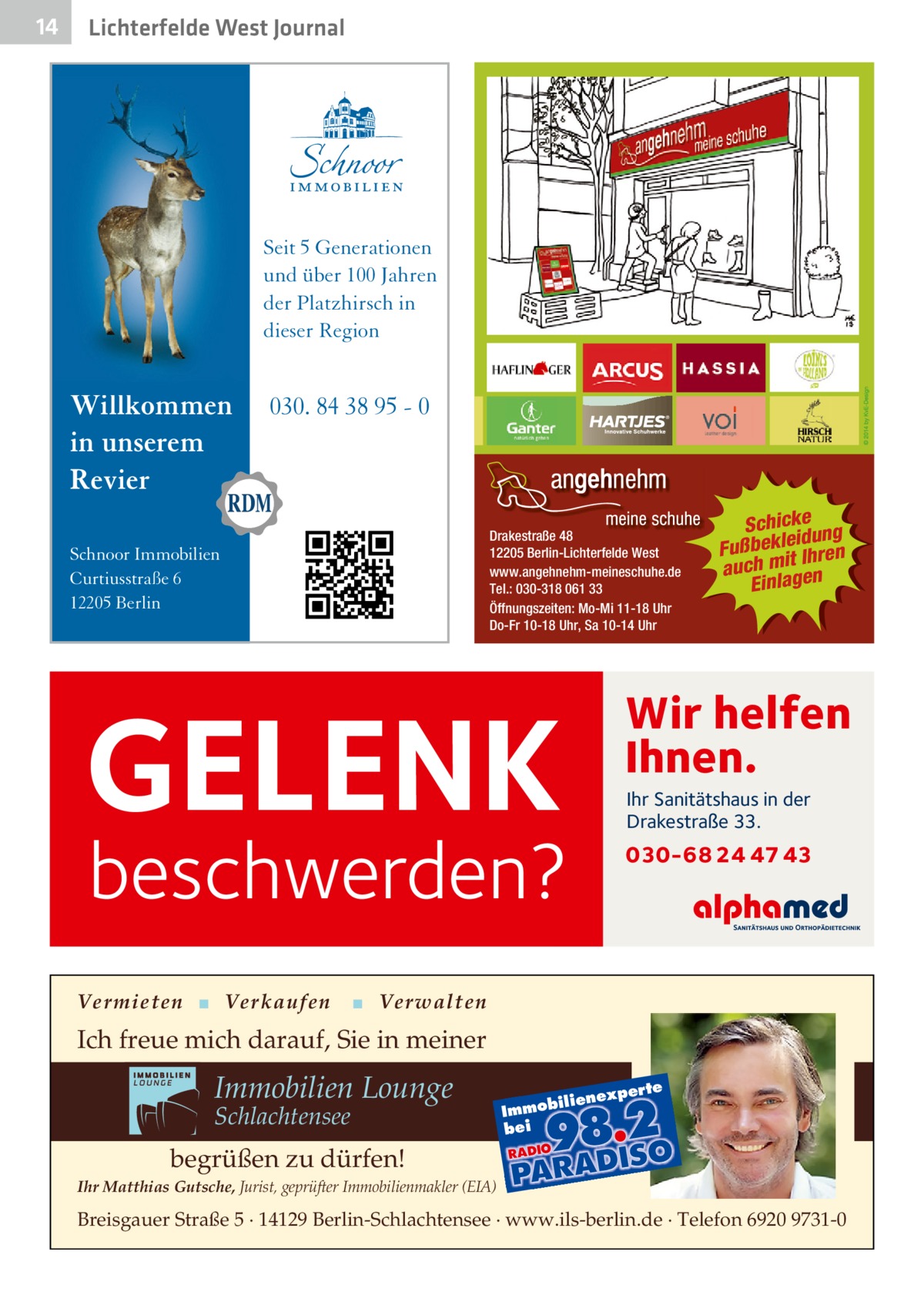 14  Lichterfelde West Journal  Seit 5 Generationen und über 100 Jahren der Platzhirsch in dieser Region  Willkommen in unserem Revier  030. 84 38 95 - 0  Drakestraße 48 12205 Berlin-Lichterfelde West www.angehnehm-meineschuhe.de Tel.: 030-318 061 33 Öffnungszeiten: Mo-Mi 11-18 Uhr Do-Fr 10-18 Uhr, Sa 10-14 Uhr  Schnoor Immobilien Curtiusstraße 6 12205 Berlin  Wir helfen Ihnen.  GELENK  Ihr Sanitätshaus in der Drakestraße 33.  beschwerden?  Vermieten ▪ Verkaufen  Schickeung id ß u F bekle Ihren it m h auc Einlagen  030-68 24 47 43  ▪ Verwalten  Ich freue mich darauf, Sie in meiner  Immobilien Lounge Schlachtensee  xper te  iliene  Immob bei  begrüßen zu dürfen! Ihr Matthias Gutsche, Jurist, geprüfter Immobilienmakler (EIA)  Breisgauer Straße 5 · 14129 Berlin-Schlachtensee · www.ils-berlin.de · Telefon 6920 9731-0