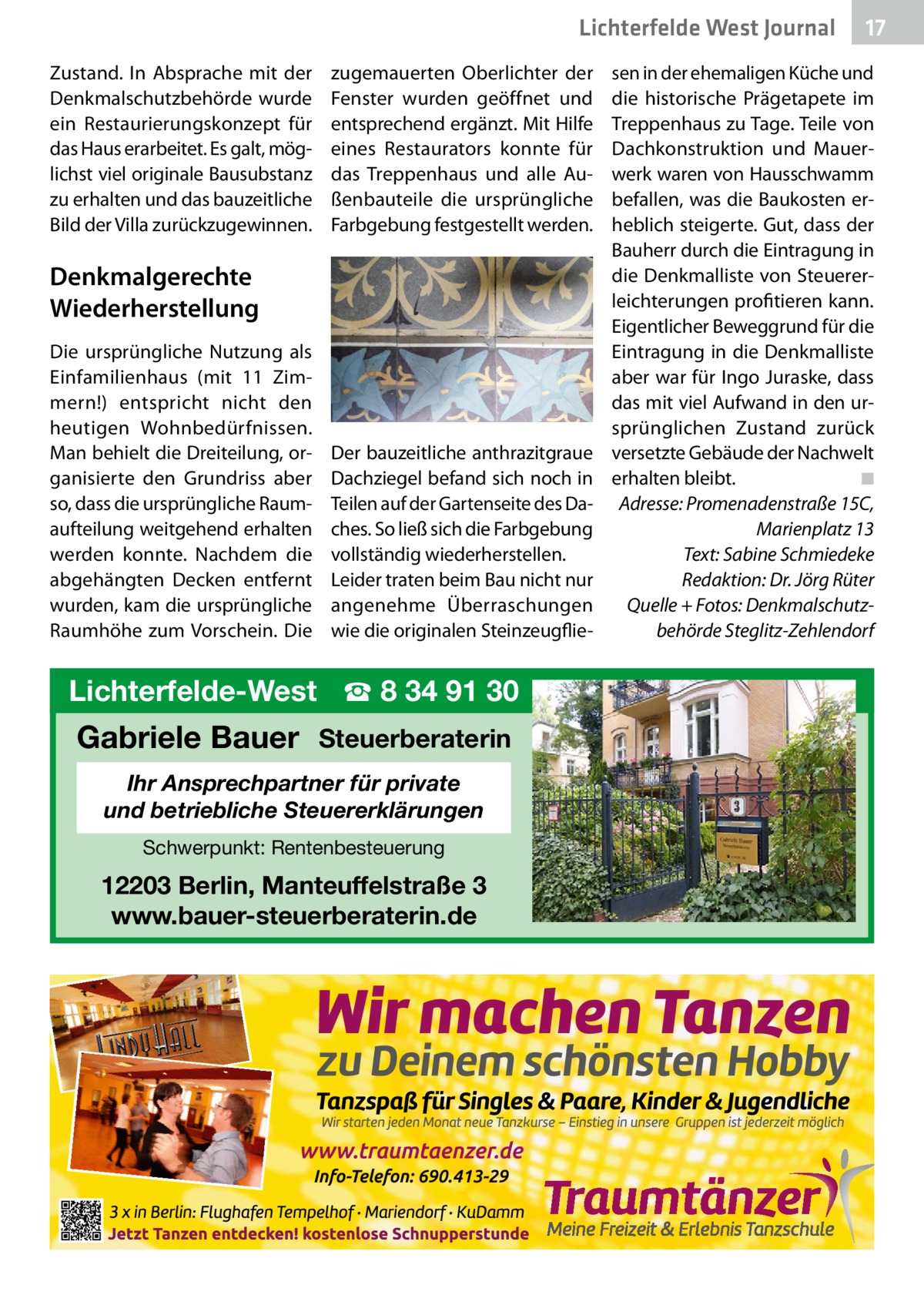 Lichterfelde West Journal Zustand. In Absprache mit der Denkmalschutzbehörde wurde ein Restaurierungskonzept für das Haus erarbeitet. Es galt, möglichst viel originale Bausubstanz zu erhalten und das bauzeitliche Bild der Villa zurückzugewinnen.  zugemauerten Oberlichter der Fenster wurden geöffnet und entsprechend ergänzt. Mit Hilfe eines Restaurators konnte für das Treppenhaus und alle Außenbauteile die ursprüngliche Farbgebung festgestellt werden.  Denkmalgerechte Wiederherstellung Die ursprüngliche Nutzung als Einfamilienhaus (mit 11 Zimmern!) entspricht nicht den heutigen Wohnbedürfnissen. Man behielt die Dreiteilung, organisierte den Grundriss aber so, dass die ursprüngliche Raumaufteilung weitgehend erhalten werden konnte. Nachdem die abgehängten Decken entfernt wurden, kam die ursprüngliche Raumhöhe zum Vorschein. Die  Der bauzeitliche anthrazitgraue Dachziegel befand sich noch in Teilen auf der Gartenseite des Daches. So ließ sich die Farbgebung vollständig wiederherstellen. Leider traten beim Bau nicht nur angenehme Überraschungen wie die originalen Steinzeugflie Lichterfelde-West ☎ 8 34 91 30  Gabriele Bauer Steuerberaterin Ihr Ansprechpartner für private und betriebliche Steuererklärungen Schwerpunkt: Rentenbesteuerung  12203 Berlin, Manteuffelstraße 3 www.bauer-steuerberaterin.de  17 17  sen in der ehemaligen Küche und die historische Prägetapete im Treppenhaus zu Tage. Teile von Dachkonstruktion und Mauerwerk waren von Hausschwamm befallen, was die Baukosten erheblich steigerte. Gut, dass der Bauherr durch die Eintragung in die Denkmalliste von Steuererleichterungen profitieren kann. Eigentlicher Beweggrund für die Eintragung in die Denkmalliste aber war für Ingo Juraske, dass das mit viel Aufwand in den ursprünglichen Zustand zurück versetzte Gebäude der Nachwelt erhalten bleibt.� ◾ Adresse: Promenadenstraße 15C, Marienplatz 13 Text: Sabine Schmiedeke Redaktion: Dr. Jörg Rüter Quelle + Fotos: Denkmalschutzbehörde Steglitz-Zehlendorf