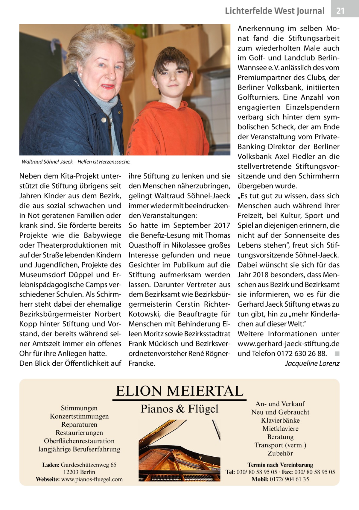 Lichterfelde West Journal  Waltraud Söhnel-Jaeck – Helfen ist Herzenssache.  Neben dem Kita-Projekt unterstützt die Stiftung übrigens seit Jahren Kinder aus dem Bezirk, die aus sozial schwachen und in Not geratenen Familien oder krank sind. Sie förderte bereits Projekte wie die Babywiege oder Theaterproduktionen mit auf der Straße lebenden Kindern und Jugendlichen, Projekte des Museumsdorf Düppel und Erlebnispädagogische Camps verschiedener Schulen. Als Schirmherr steht dabei der ehemalige Bezirksbürgermeister Norbert Kopp hinter Stiftung und Vorstand, der bereits während seiner Amtszeit immer ein offenes Ohr für ihre Anliegen hatte. Den Blick der Öffentlichkeit auf  ihre Stiftung zu lenken und sie den Menschen näherzubringen, gelingt Waltraud Söhnel-Jaeck immer wieder mit beeindruckenden Veranstaltungen: So hatte im September 2017 die Benefiz-Lesung mit Thomas Quasthoff in Nikolassee großes Interesse gefunden und neue Gesichter im Publikum auf die Stiftung aufmerksam werden lassen. Darunter Vertreter aus dem Bezirksamt wie Bezirksbürgermeisterin Cerstin RichterKotowski, die Beauftragte für Menschen mit Behinderung Eileen Moritz sowie Bezirksstadtrat Frank Mückisch und Bezirksverordnetenvorsteher René RögnerFrancke.  Anerkennung im selben Monat fand die Stiftungsarbeit zum wiederholten Male auch im Golf- und Landclub BerlinWannsee e. V. anlässlich des vom Premiumpartner des Clubs, der Berliner Volksbank, initiierten Golfturniers. Eine Anzahl von engagierten Einzelspendern verbarg sich hinter dem symbolischen Scheck, der am Ende der Veranstaltung vom PrivateBanking-Direktor der Berliner Volksbank Axel Fiedler an die stellvertretende Stiftungsvorsitzende und den Schirmherrn übergeben wurde. „Es tut gut zu wissen, dass sich Menschen auch während ihrer Freizeit, bei Kultur, Sport und Spiel an diejenigen erinnern, die nicht auf der Sonnenseite des Lebens stehen“, freut sich Stiftungsvorsitzende Söhnel-Jaeck. Dabei wünscht sie sich für das Jahr 2018 besonders, dass Menschen aus Bezirk und Bezirksamt sie informieren, wo es für die Gerhard Jaeck Stiftung etwas zu tun gibt, hin zu „mehr Kinderlachen auf dieser Welt.“ Weitere Informationen unter www.gerhard-jaeck-stiftung.de und Telefon 0172 630 26 88.� ◾ � Jacqueline Lorenz  ELION MEIERTAL Stimmungen Konzertstimmungen Reparaturen Restaurierungen Oberflächenrestauration langjährige Berufserfahrung Laden: Gardeschützenweg 65 12203 Berlin Webseite: www.pianos-fluegel.com  Pianos & Flügel  21 21  An- und Verkauf Neu und Gebraucht Klavierbänke Mietklaviere Beratung Transport (verm.) Zubehör Termin nach Vereinbarung Tel: 030/ 80 58 95 05 · Fax: 030/ 80 58 95 05 Mobil: 0172/ 904 61 35