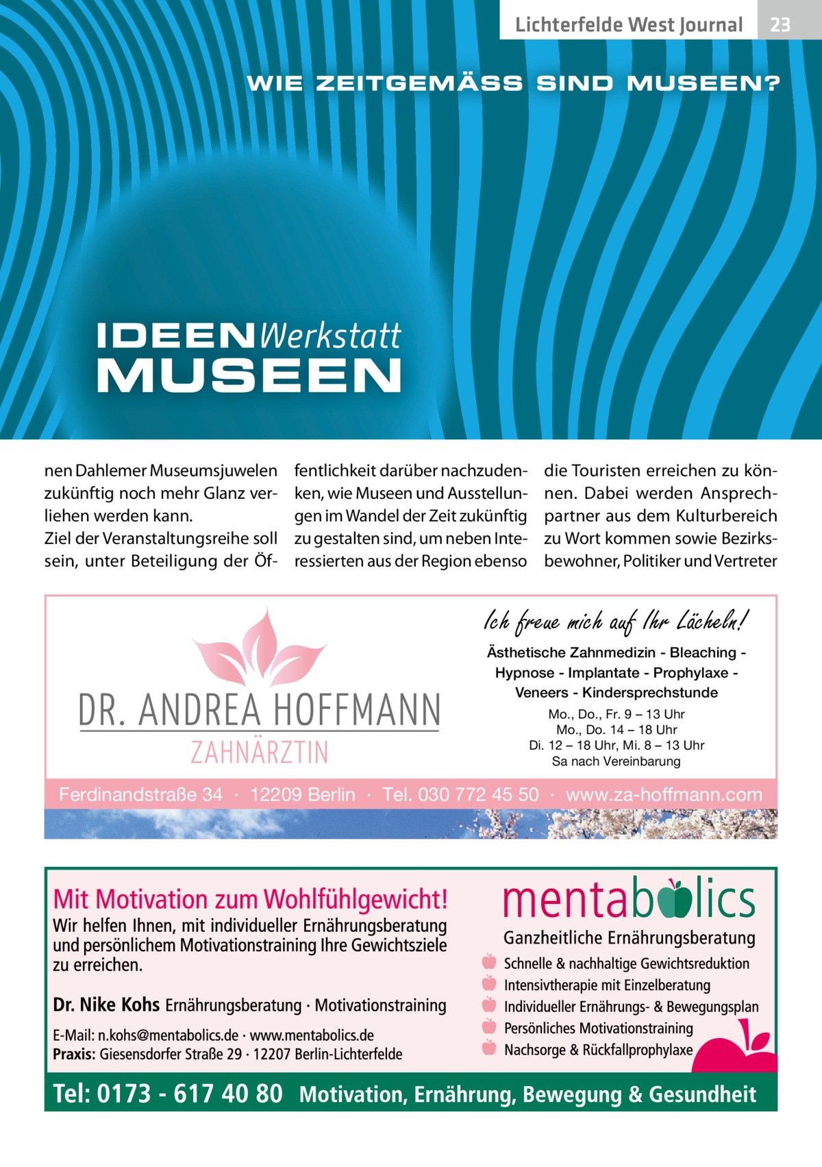 Lichterfelde West Journal  nen Dahlemer Museumsjuwelen zukünftig noch mehr Glanz verliehen werden kann. Ziel der Veranstaltungsreihe soll sein, unter Beteiligung der Öf fentlichkeit darüber nachzudenken, wie Museen und Ausstellungen im Wandel der Zeit zukünftig zu gestalten sind, um neben Interessierten aus der Region ebenso  23 23  die Touristen erreichen zu können. Dabei werden Ansprechpartner aus dem Kulturbereich zu Wort kommen sowie Bezirksbewohner, Politiker und Vertreter  Ich freue mich auf Ihr Lächeln! Ästhetische Zahnmedizin - Bleaching Hypnose - Implantate - Prophylaxe Veneers - Kindersprechstunde Mo., Do., Fr. 9 – 13 Uhr Mo., Do. 14 – 18 Uhr Di. 12 – 18 Uhr, Mi. 8 – 13 Uhr Sa nach Vereinbarung  Ferdinandstraße 34 · 12209 Berlin · Tel. 030 772 45 50 · www.za-hoffmann.com