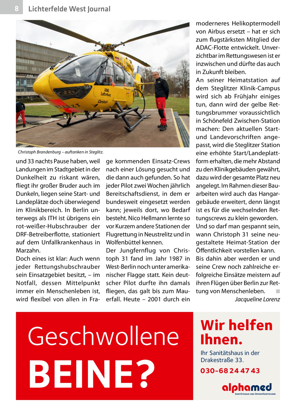 8  Lichterfelde West Journal  Christoph Brandenburg – auftanken in Steglitz.  und 33 nachts Pause haben, weil Landungen im Stadtgebiet in der Dunkelheit zu riskant wären, fliegt ihr großer Bruder auch im Dunkeln, liegen seine Start- und Landeplätze doch überwiegend im Klinikbereich. In Berlin unterwegs als ITH ist übrigens ein rot-weißer-Hubschrauber der DRF-Betreiberflotte, stationiert auf dem Unfallkrankenhaus in Marzahn. Doch eines ist klar: Auch wenn jeder Rettungshubschrauber sein Einsatzgebiet besitzt, – im Notfall, dessen Mittelpunkt immer ein Menschenleben ist, wird flexibel von allen in Fra ge kommenden Einsatz-Crews nach einer Lösung gesucht und die dann auch gefunden. So hat jeder Pilot zwei Wochen jährlich Bereitschaftsdienst, in dem er bundesweit eingesetzt werden kann; jeweils dort, wo Bedarf besteht. Nico Hellmann lernte so vor Kurzem andere Stationen der Flugrettung in Neustrelitz und in Wolfenbüttel kennen. Der Jungfernflug von Christoph  31 fand im Jahr 1987 in West-Berlin noch unter amerikanischer Flagge statt. Kein deutscher Pilot durfte ihn damals fliegen, das galt bis zum Mauerfall. Heute – 2001 durch ein  Geschwollene  BEINE?  moderneres Helikoptermodell von Airbus ersetzt – hat er sich zum flugstärksten Mitglied der ADAC-Flotte entwickelt. Unverzichtbar im Rettungswesen ist er inzwischen und dürfte das auch in Zukunft bleiben. An seiner Heimatstation auf dem Steglitzer Klinik-Campus wird sich ab Frühjahr einiges tun, dann wird der gelbe Rettungsbrummer voraussichtlich in Schönefeld Zwischen-Station machen: Den aktuellen Startund Landevorschriften angepasst, wird die Steglitzer Station eine erhöhte Start/Landeplattform erhalten, die mehr Abstand zu den Klinikgebäuden gewährt, dazu wird der gesamte Platz neu angelegt. Im Rahmen dieser Bauarbeiten wird auch das Hangargebäude erweitert, denn längst ist es für die wechselnden Rettungscrews zu klein geworden. Und so darf man gespannt sein, wann Christoph  31 seine neugestaltete Heimat-Station der Öffentlichkeit vorstellen kann. Bis dahin aber werden er und seine Crew noch zahlreiche erfolgreiche Einsätze meistern auf ihren Flügen über Berlin zur Rettung von Menschenleben.� ◾ � Jacqueline Lorenz  Wir helfen Ihnen. Ihr Sanitätshaus in der Drakestraße 33.  030-68 24 47 43