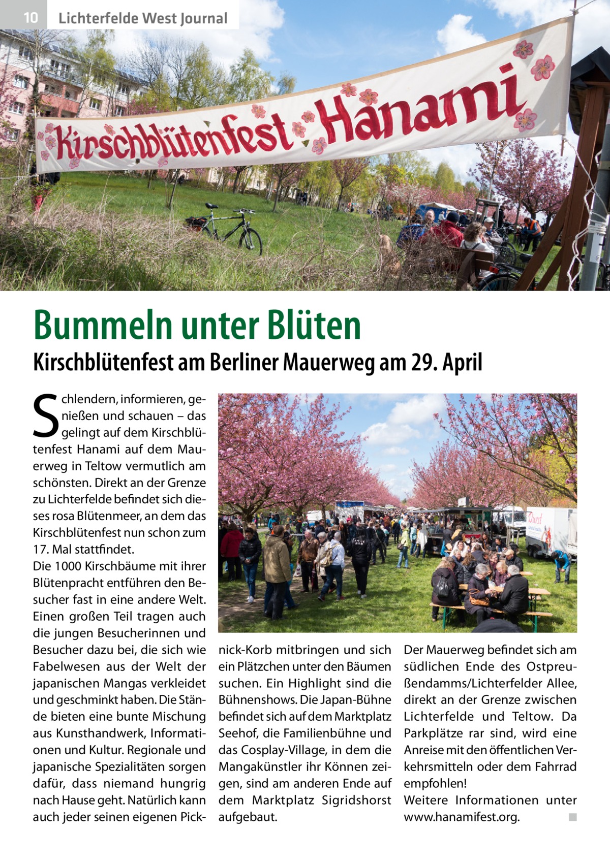 10  Lichterfelde West Journal  Bummeln unter Blüten  Kirschblütenfest am Berliner Mauerweg am 29. April  S  chlendern, informieren, genießen und schauen – das gelingt auf dem Kirschblütenfest Hanami auf dem Mauerweg in Teltow vermutlich am schönsten. Direkt an der Grenze zu Lichterfelde befindet sich dieses rosa Blütenmeer, an dem das Kirschblütenfest nun schon zum 17. Mal stattfindet. Die 1000 Kirschbäume mit ihrer Blütenpracht entführen den Besucher fast in eine andere Welt. Einen großen Teil tragen auch die jungen Besucherinnen und Besucher dazu bei, die sich wie Fabelwesen aus der Welt der japanischen Mangas verkleidet und geschminkt haben. Die Stände bieten eine bunte Mischung aus Kunsthandwerk, Informationen und Kultur. Regionale und japanische Spezialitäten sorgen dafür, dass niemand hungrig nach Hause geht. Natürlich kann auch jeder seinen eigenen Pick nick-Korb mitbringen und sich ein Plätzchen unter den Bäumen suchen. Ein Highlight sind die Bühnenshows. Die Japan-Bühne befindet sich auf dem Marktplatz Seehof, die Familienbühne und das Cosplay-Village, in dem die Mangakünstler ihr Können zeigen, sind am anderen Ende auf dem Marktplatz Sigridshorst aufgebaut.  Der Mauerweg befindet sich am südlichen Ende des Ostpreußendamms/Lichterfelder Allee, direkt an der Grenze zwischen Lichterfelde und Teltow. Da Parkplätze rar sind, wird eine Anreise mit den öffentlichen Verkehrsmitteln oder dem Fahrrad empfohlen! Weitere Informationen unter www.hanamifest.org. � ◾